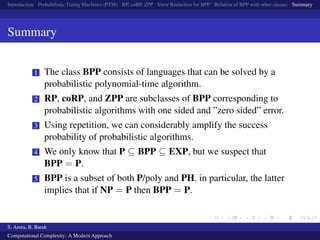 Introduction Probabilistic Turing Machines (PTM) RP, coRP, ZPP Error Reduction for BPP Relation of BPP with other classes Summary
Summary
1 The class BPP consists of languages that can be solved by a
probabilistic polynomial-time algorithm.
2 RP, coRP, and ZPP are subclasses of BPP corresponding to
probabilistic algorithms with one sided and ”zero sided” error.
3 Using repetition, we can considerably amplify the success
probability of probabilistic algorithms.
4 We only know that P ⊆ BPP ⊆ EXP, but we suspect that
BPP = P.
5 BPP is a subset of both P/poly and PH. in particular, the latter
implies that if NP = P then BPP = P.
S. Arora, B. Barak
Computational Complexity: A Modern Approach
 