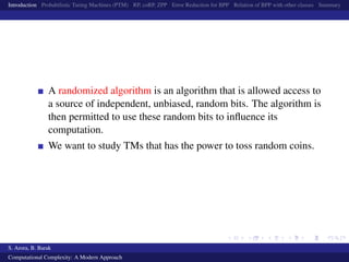 Introduction Probabilistic Turing Machines (PTM) RP, coRP, ZPP Error Reduction for BPP Relation of BPP with other classes Summary
A randomized algorithm is an algorithm that is allowed access to
a source of independent, unbiased, random bits. The algorithm is
then permitted to use these random bits to inﬂuence its
computation.
We want to study TMs that has the power to toss random coins.
S. Arora, B. Barak
Computational Complexity: A Modern Approach
 