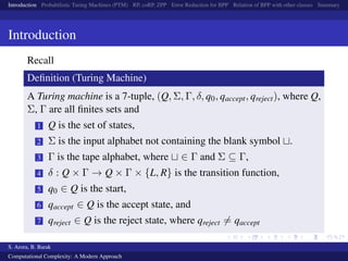 Introduction Probabilistic Turing Machines (PTM) RP, coRP, ZPP Error Reduction for BPP Relation of BPP with other classes Summary
Introduction
Recall
Deﬁnition (Turing Machine)
A Turing machine is a 7-tuple, (Q, Σ, Γ, δ, q0, qaccept, qreject), where Q,
Σ, Γ are all ﬁnites sets and
1 Q is the set of states,
2 Σ is the input alphabet not containing the blank symbol .
3 Γ is the tape alphabet, where ∈ Γ and Σ ⊆ Γ,
4 δ : Q × Γ → Q × Γ × {L, R} is the transition function,
5 q0 ∈ Q is the start,
6 qaccept ∈ Q is the accept state, and
7 qreject ∈ Q is the reject state, where qreject = qaccept
S. Arora, B. Barak
Computational Complexity: A Modern Approach
 