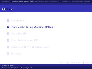 Introduction Probabilistic Turing Machines (PTM) RP, coRP, ZPP Error Reduction for BPP Relation of BPP with other classes Summary
Outline
1 Introduction
2 Probabilistic Turing Machines (PTM)
3 RP, coRP, ZPP
4 Error Reduction for BPP
5 Relation of BPP with other classes
6 Summary
S. Arora, B. Barak
Computational Complexity: A Modern Approach
 
