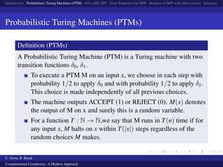 Introduction Probabilistic Turing Machines (PTM) RP, coRP, ZPP Error Reduction for BPP Relation of BPP with other classes Summary
Probabilistic Turing Machines (PTMs)
Deﬁnition (PTMs)
A Probabilistic Turing Machine (PTM) is a Turing machine with two
transition functions δ0, δ1.
To execute a PTM M on an input x, we choose in each step with
probability 1/2 to apply δ0 and with probability 1/2 to apply δ1.
This choice is made independently of all previous choices.
The machine outputs ACCEPT (1) or REJECT (0). M(x) denotes
the output of M on x and surely this is a random variable.
For a function T : N → N,we say that M runs in T(n) time if for
any input x, M halts on x within T(|x|) steps regardless of the
random choices M makes.
S. Arora, B. Barak
Computational Complexity: A Modern Approach
 