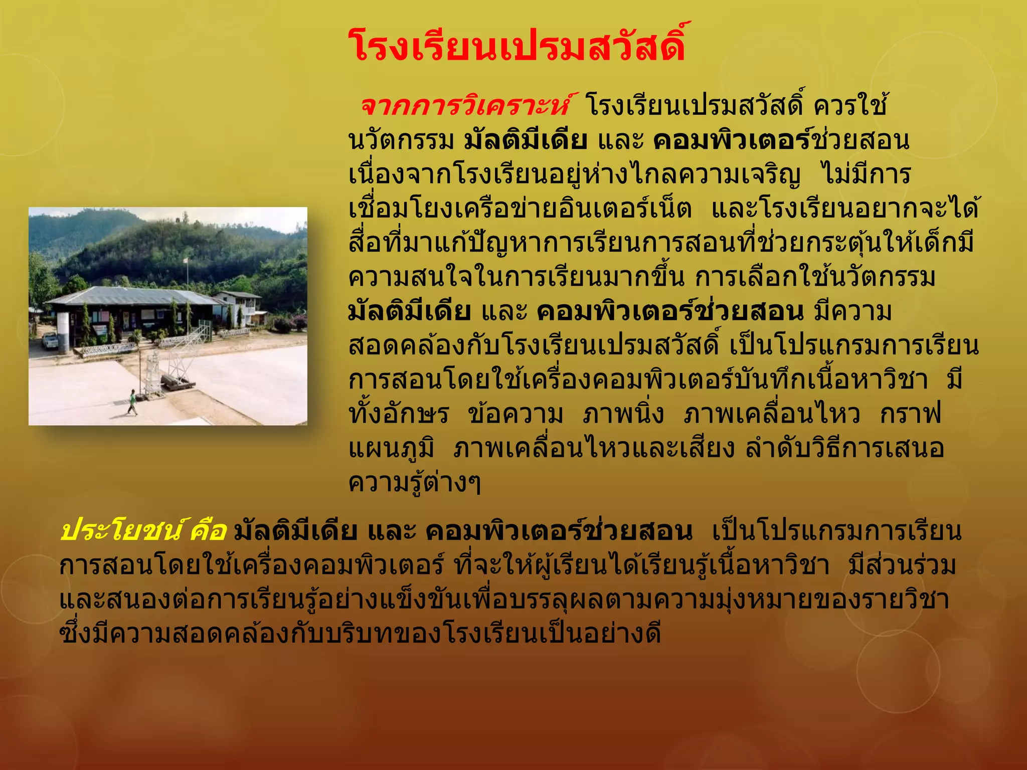 โรงเรียนเปรมสวัสดิ์
จากการวิเคราะห์ โรงเรียนเปรมสวัสดิ์ ควรใช ้
นวัตกรรม มัลติมีเดีย และ คอมพิวเตอร์ช่วยสอน
เนื่องจากโรงเรียนอยู่ห่างไกลความเจริญ ไม่มีการ
เชื่อมโยงเครือข่ายอินเตอร์เน็ต และโรงเรียนอยากจะได ้
สื่อที่มาแก ้ปัญหาการเรียนการสอนที่ช่วยกระตุ้นให ้เด็กมี
ความสนใจในการเรียนมากขึ้น การเลือกใช ้นวัตกรรม
มัลติมีเดีย และ คอมพิวเตอร์ช่วยสอน มีความ
สอดคล ้องกับโรงเรียนเปรมสวัสดิ์ เป็นโปรแกรมการเรียน
การสอนโดยใช ้เครื่องคอมพิวเตอร์บันทึกเนื้อหาวิชา มี
ทั้งอักษร ข ้อความ ภาพนิ่ง ภาพเคลื่อนไหว กราฟ
แผนภูมิ ภาพเคลื่อนไหวและเสียง ลาดับวิธีการเสนอ
ความรู้ต่างๆ
ประโยชน์ คือ มัลติมีเดีย และ คอมพิวเตอร์ช่วยสอน เป็นโปรแกรมการเรียน
การสอนโดยใช ้เครื่องคอมพิวเตอร์ ที่จะให ้ผู้เรียนได ้เรียนรู้เนื้อหาวิชา มีส่วนร่วม
และสนองต่อการเรียนรู้อย่างแข็งขันเพื่อบรรลุผลตามความมุ่งหมายของรายวิชา
ซึ่งมีความสอดคล ้องกับบริบทของโรงเรียนเป็นอย่างดี
 
