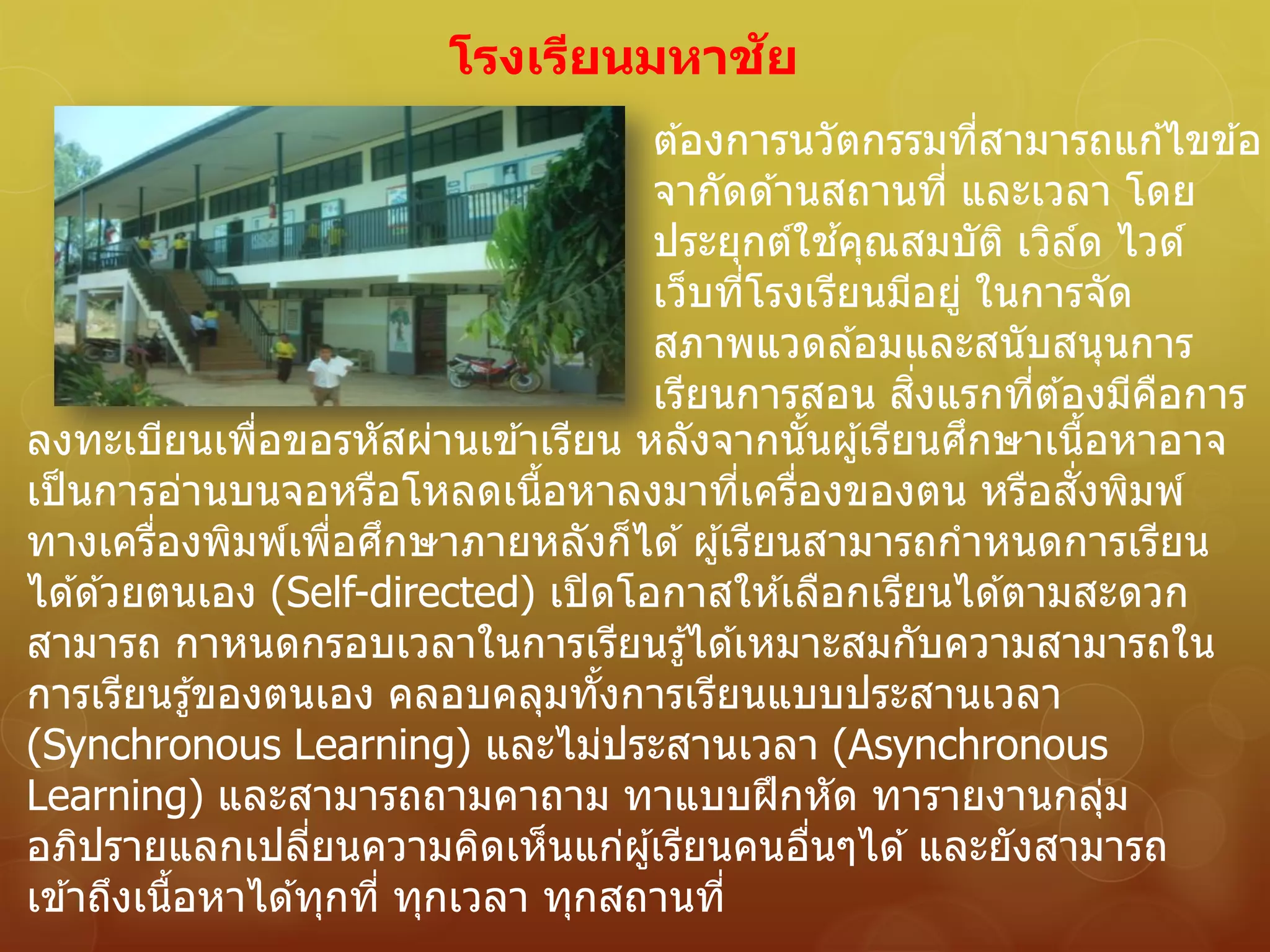 โรงเรียนมหาชัย
ต ้องการนวัตกรรมที่สามารถแก ้ไขข ้อ
จากัดด ้านสถานที่ และเวลา โดย
ประยุกต์ใช ้คุณสมบัติ เวิล์ด ไวด์
เว็บที่โรงเรียนมีอยู่ ในการจัด
สภาพแวดล ้อมและสนับสนุนการ
เรียนการสอน สิ่งแรกที่ต ้องมีคือการ
ลงทะเบียนเพื่อขอรหัสผ่านเข ้าเรียน หลังจากนั้นผู้เรียนศึกษาเนื้อหาอาจ
เป็นการอ่านบนจอหรือโหลดเนื้อหาลงมาที่เครื่องของตน หรือสั่งพิมพ์
ทางเครื่องพิมพ์เพื่อศึกษาภายหลังก็ได ้ผู้เรียนสามารถกาหนดการเรียน
ได ้ด ้วยตนเอง (Self-directed) เปิดโอกาสให ้เลือกเรียนได ้ตามสะดวก
สามารถ กาหนดกรอบเวลาในการเรียนรู้ได ้เหมาะสมกับความสามารถใน
การเรียนรู้ของตนเอง คลอบคลุมทั้งการเรียนแบบประสานเวลา
(Synchronous Learning) และไม่ประสานเวลา (Asynchronous
Learning) และสามารถถามคาถาม ทาแบบฝึกหัด ทารายงานกลุ่ม
อภิปรายแลกเปลี่ยนความคิดเห็นแก่ผู้เรียนคนอื่นๆได ้และยังสามารถ
เข ้าถึงเนื้อหาได ้ทุกที่ ทุกเวลา ทุกสถานที่
 
