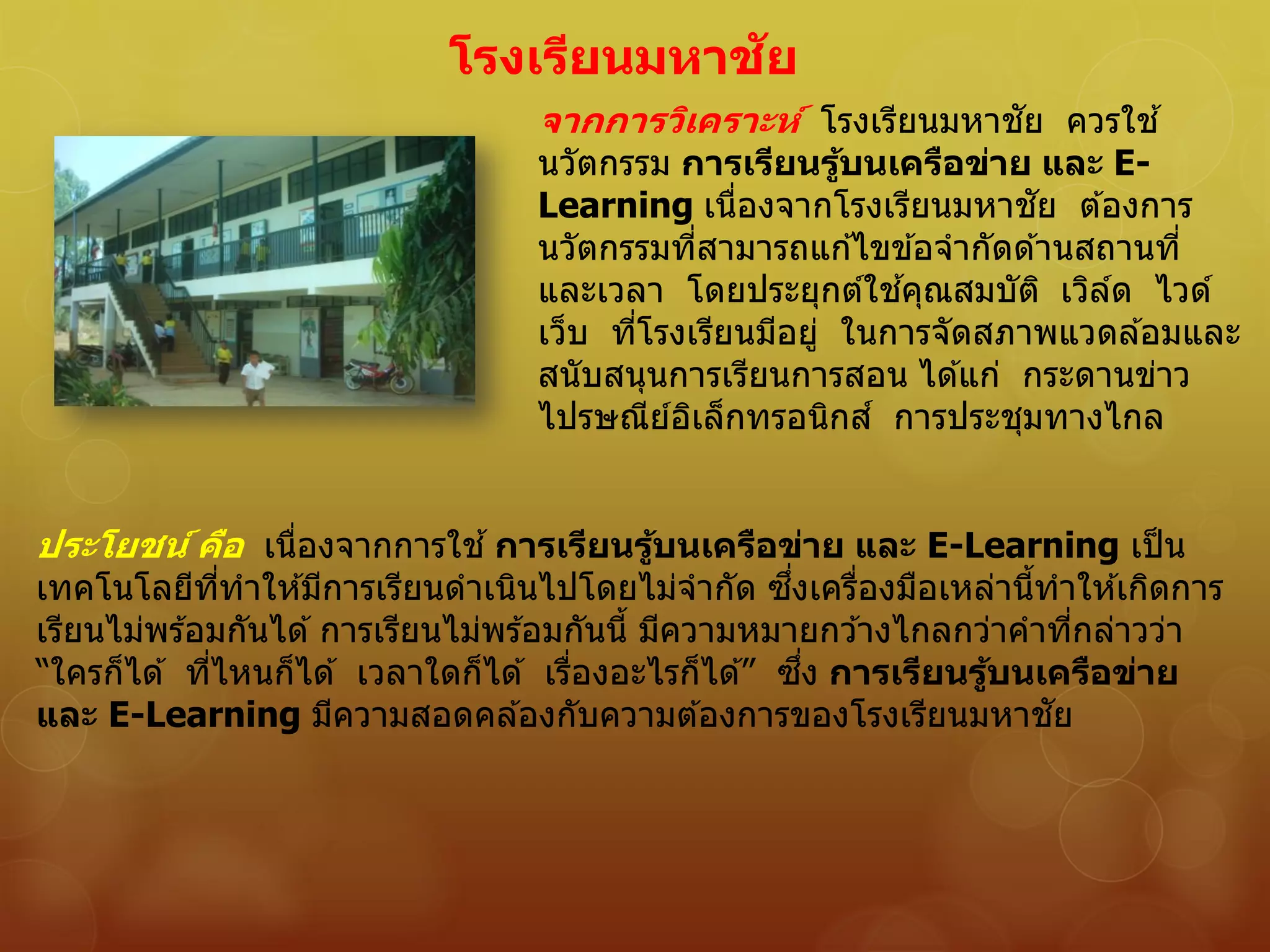 โรงเรียนมหาชัย
จากการวิเคราะห์ โรงเรียนมหาชัย ควรใช ้
นวัตกรรม การเรียนรู้บนเครือข่าย และ E-
Learning เนื่องจากโรงเรียนมหาชัย ต ้องการ
นวัตกรรมที่สามารถแก ้ไขข ้อจากัดด ้านสถานที่
และเวลา โดยประยุกต์ใช ้คุณสมบัติ เวิล์ด ไวด์
เว็บ ที่โรงเรียนมีอยู่ ในการจัดสภาพแวดล ้อมและ
สนับสนุนการเรียนการสอน ได ้แก่ กระดานข่าว
ไปรษณีย์อิเล็กทรอนิกส์ การประชุมทางไกล
ประโยชน์ คือ เนื่องจากการใช ้การเรียนรู้บนเครือข่าย และ E-Learning เป็น
เทคโนโลยีที่ทาให ้มีการเรียนดาเนินไปโดยไม่จากัด ซึ่งเครื่องมือเหล่านี้ทาให ้เกิดการ
เรียนไม่พร ้อมกันได ้การเรียนไม่พร ้อมกันนี้ มีความหมายกว ้างไกลกว่าคาที่กล่าวว่า
“ใครก็ได ้ ที่ไหนก็ได ้ เวลาใดก็ได ้ เรื่องอะไรก็ได ้” ซึ่ง การเรียนรู้บนเครือข่าย
และ E-Learning มีความสอดคล ้องกับความต ้องการของโรงเรียนมหาชัย
 