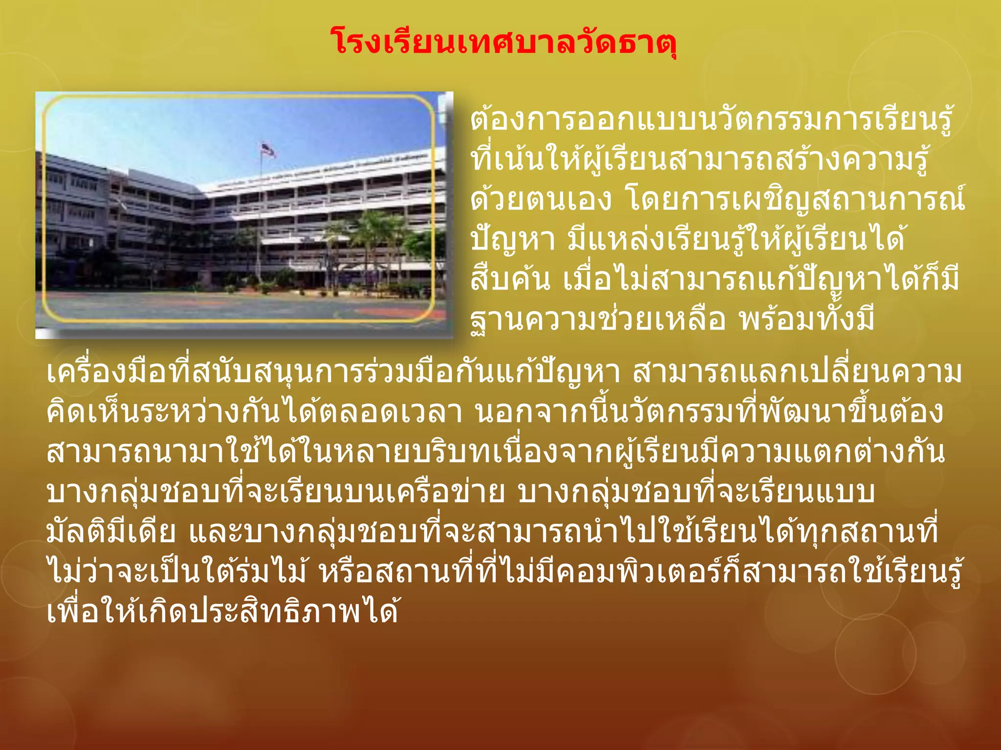 โรงเรียนเทศบาลวัดธาตุ
ต ้องการออกแบบนวัตกรรมการเรียนรู้
ที่เน้นให ้ผู้เรียนสามารถสร ้างความรู้
ด ้วยตนเอง โดยการเผชิญสถานการณ์
ปัญหา มีแหล่งเรียนรู้ให ้ผู้เรียนได ้
สืบค ้น เมื่อไม่สามารถแก ้ปัญหาได ้ก็มี
ฐานความช่วยเหลือ พร ้อมทั้งมี
เครื่องมือที่สนับสนุนการร่วมมือกันแก ้ปัญหา สามารถแลกเปลี่ยนความ
คิดเห็นระหว่างกันได ้ตลอดเวลา นอกจากนี้นวัตกรรมที่พัฒนาขึ้นต ้อง
สามารถนามาใช ้ได ้ในหลายบริบทเนื่องจากผู้เรียนมีความแตกต่างกัน
บางกลุ่มชอบที่จะเรียนบนเครือข่าย บางกลุ่มชอบที่จะเรียนแบบ
มัลติมีเดีย และบางกลุ่มชอบที่จะสามารถนาไปใช ้เรียนได ้ทุกสถานที่
ไม่ว่าจะเป็นใต ้ร่มไม ้หรือสถานที่ที่ไม่มีคอมพิวเตอร์ก็สามารถใช ้เรียนรู้
เพื่อให ้เกิดประสิทธิภาพได ้
 