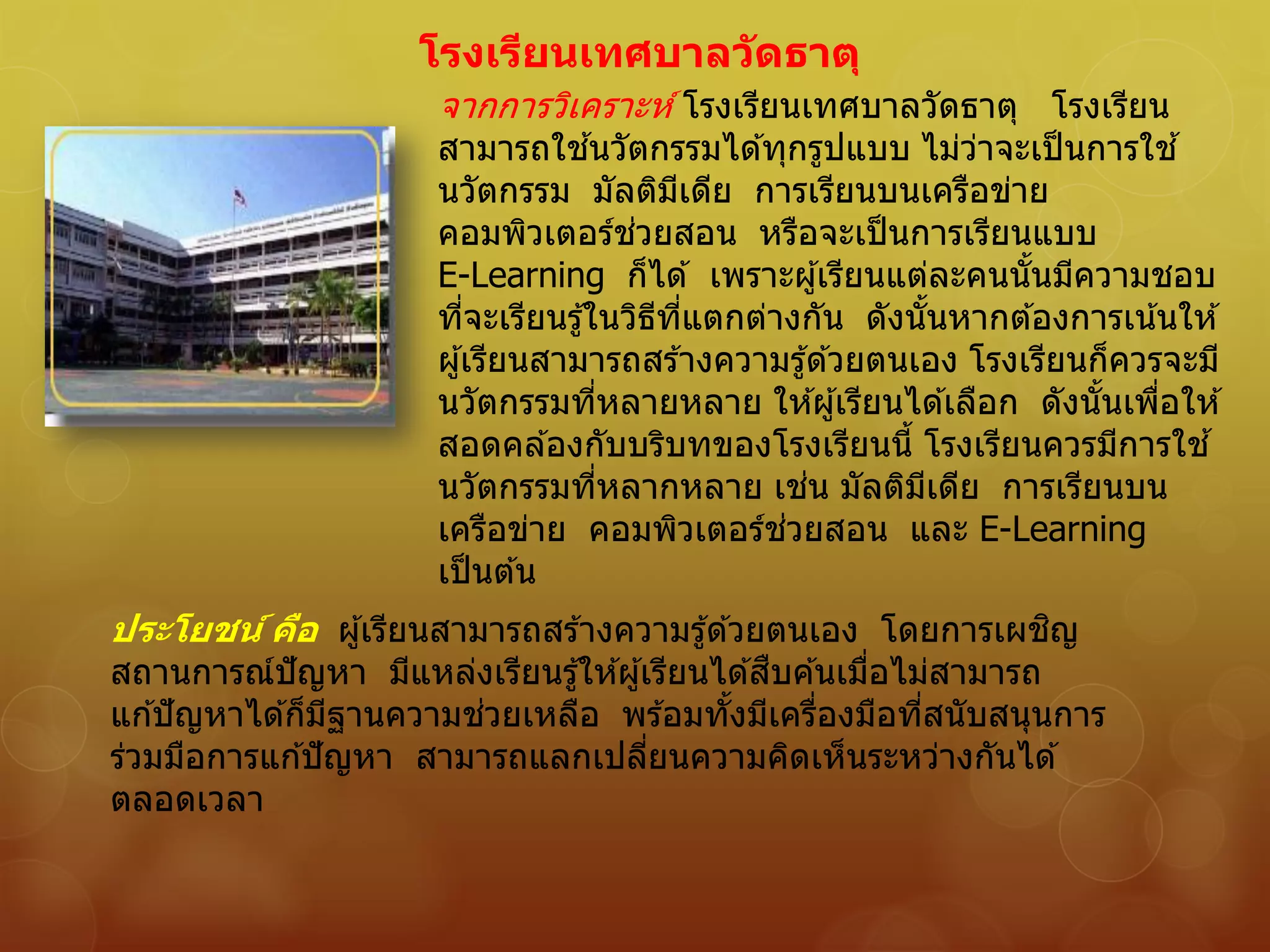 โรงเรียนเทศบาลวัดธาตุ
จากการวิเคราะห์ โรงเรียนเทศบาลวัดธาตุ โรงเรียน
สามารถใช ้นวัตกรรมได ้ทุกรูปแบบ ไม่ว่าจะเป็นการใช ้
นวัตกรรม มัลติมีเดีย การเรียนบนเครือข่าย
คอมพิวเตอร์ช่วยสอน หรือจะเป็นการเรียนแบบ
E-Learning ก็ได ้ เพราะผู้เรียนแต่ละคนนั้นมีความชอบ
ที่จะเรียนรู้ในวิธีที่แตกต่างกัน ดังนั้นหากต ้องการเน้นให ้
ผู้เรียนสามารถสร ้างความรู้ด ้วยตนเอง โรงเรียนก็ควรจะมี
นวัตกรรมที่หลายหลาย ให ้ผู้เรียนได ้เลือก ดังนั้นเพื่อให ้
สอดคล ้องกับบริบทของโรงเรียนนี้ โรงเรียนควรมีการใช ้
นวัตกรรมที่หลากหลาย เช่น มัลติมีเดีย การเรียนบน
เครือข่าย คอมพิวเตอร์ช่วยสอน และ E-Learning
เป็นต ้น
ประโยชน์ คือ ผู้เรียนสามารถสร ้างความรู้ด ้วยตนเอง โดยการเผชิญ
สถานการณ์ปัญหา มีแหล่งเรียนรู้ให ้ผู้เรียนได ้สืบค ้นเมื่อไม่สามารถ
แก ้ปัญหาได ้ก็มีฐานความช่วยเหลือ พร ้อมทั้งมีเครื่องมือที่สนับสนุนการ
ร่วมมือการแก ้ปัญหา สามารถแลกเปลี่ยนความคิดเห็นระหว่างกันได ้
ตลอดเวลา
 