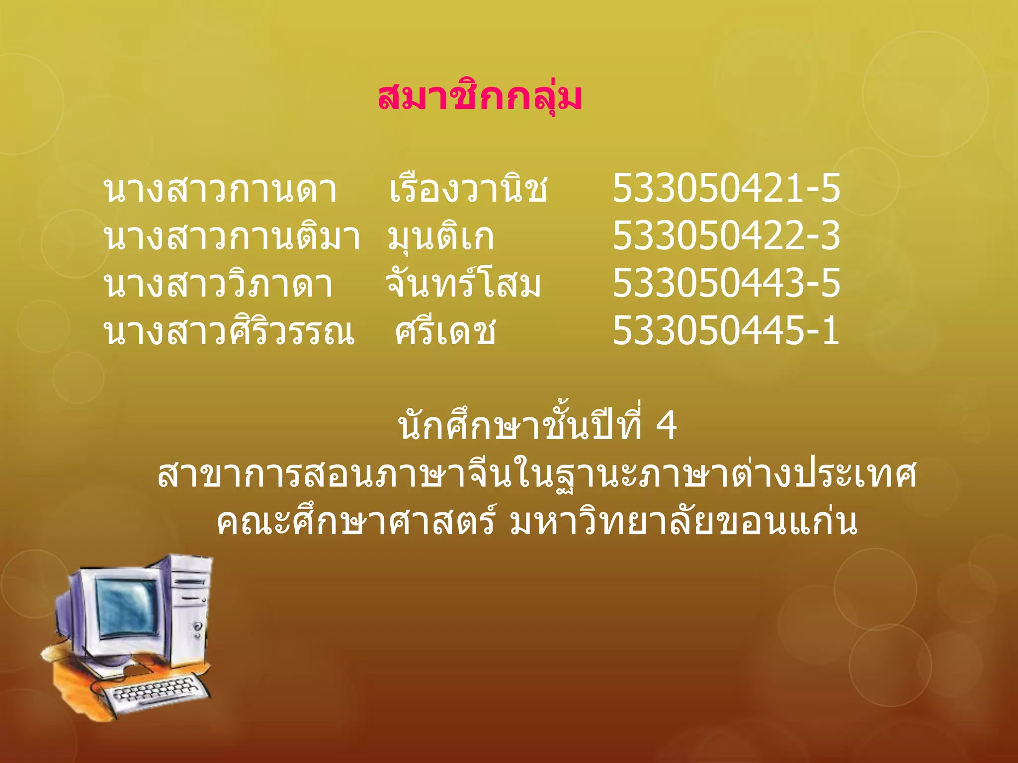 สมาชิกกลุ่ม
นางสาวกานดา เรืองวานิช 533050421-5
นางสาวกานติมา มุนติเก 533050422-3
นางสาววิภาดา จันทร์โสม 533050443-5
นางสาวศิริวรรณ ศรีเดช 533050445-1
นักศึกษาชั้นปีที่ 4
สาขาการสอนภาษาจีนในฐานะภาษาต่างประเทศ
คณะศึกษาศาสตร์ มหาวิทยาลัยขอนแก่น
 
