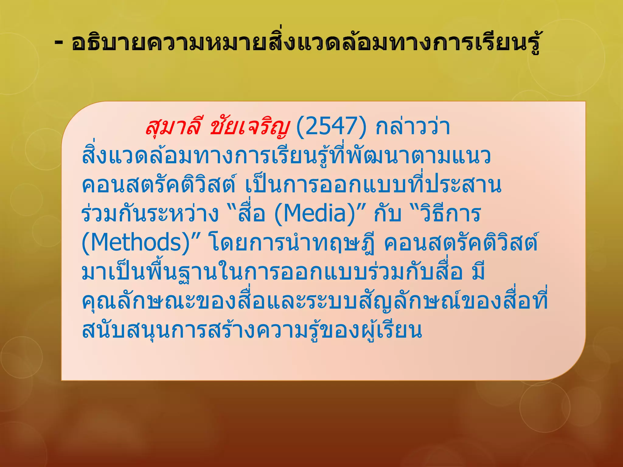 สุมาลี ชัยเจริญ (2547) กล่าวว่า
สิ่งแวดล ้อมทางการเรียนรู้ที่พัฒนาตามแนว
คอนสตรัคติวิสต์ เป็นการออกแบบที่ประสาน
ร่วมกันระหว่าง “สื่อ (Media)” กับ “วิธีการ
(Methods)” โดยการนาทฤษฎี คอนสตรัคติวิสต์
มาเป็นพื้นฐานในการออกแบบร่วมกับสื่อ มี
คุณลักษณะของสื่อและระบบสัญลักษณ์ของสื่อที่
สนับสนุนการสร ้างความรู้ของผู้เรียน
 