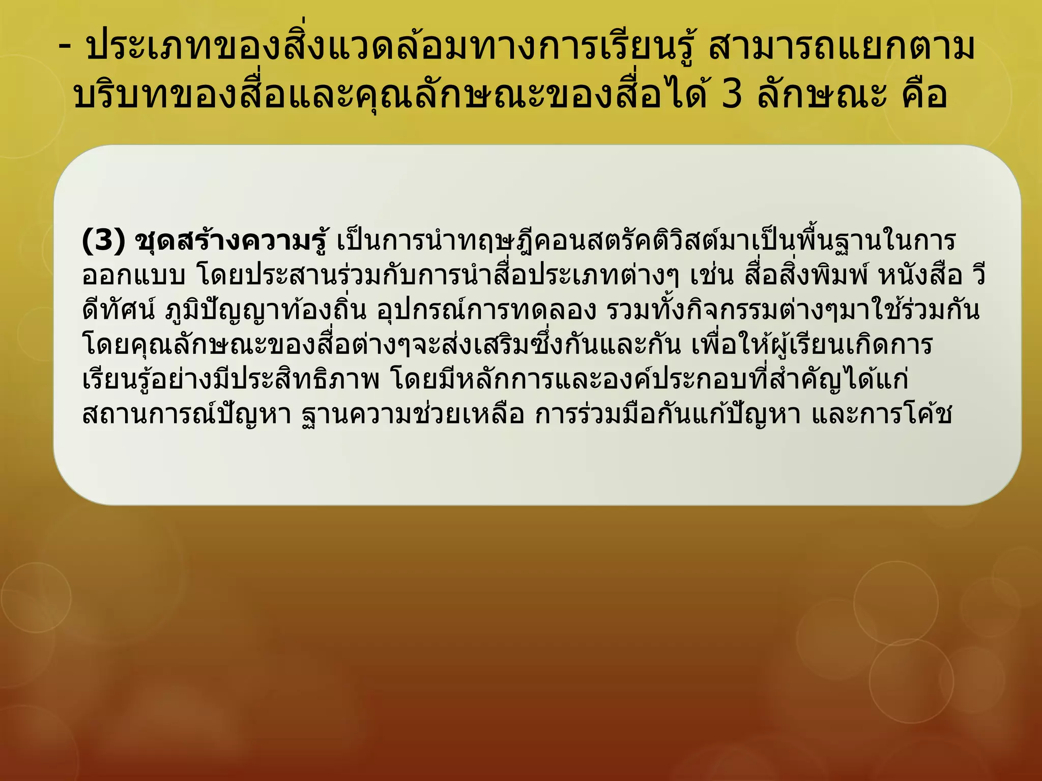 - ประเภทของสิ่งแวดล ้อมทางการเรียนรู้ สามารถแยกตาม
บริบทของสื่อและคุณลักษณะของสื่อได ้3 ลักษณะ คือ
(3) ชุดสร้างความรู้ เป็นการนาทฤษฎีคอนสตรัคติวิสต์มาเป็นพื้นฐานในการ
ออกแบบ โดยประสานร่วมกับการนาสื่อประเภทต่างๆ เช่น สื่อสิ่งพิมพ์ หนังสือ วี
ดีทัศน์ ภูมิปัญญาท ้องถิ่น อุปกรณ์การทดลอง รวมทั้งกิจกรรมต่างๆมาใช ้ร่วมกัน
โดยคุณลักษณะของสื่อต่างๆจะส่งเสริมซึ่งกันและกัน เพื่อให ้ผู้เรียนเกิดการ
เรียนรู้อย่างมีประสิทธิภาพ โดยมีหลักการและองค์ประกอบที่สาคัญได ้แก่
สถานการณ์ปัญหา ฐานความช่วยเหลือ การร่วมมือกันแก ้ปัญหา และการโค ้ช
 