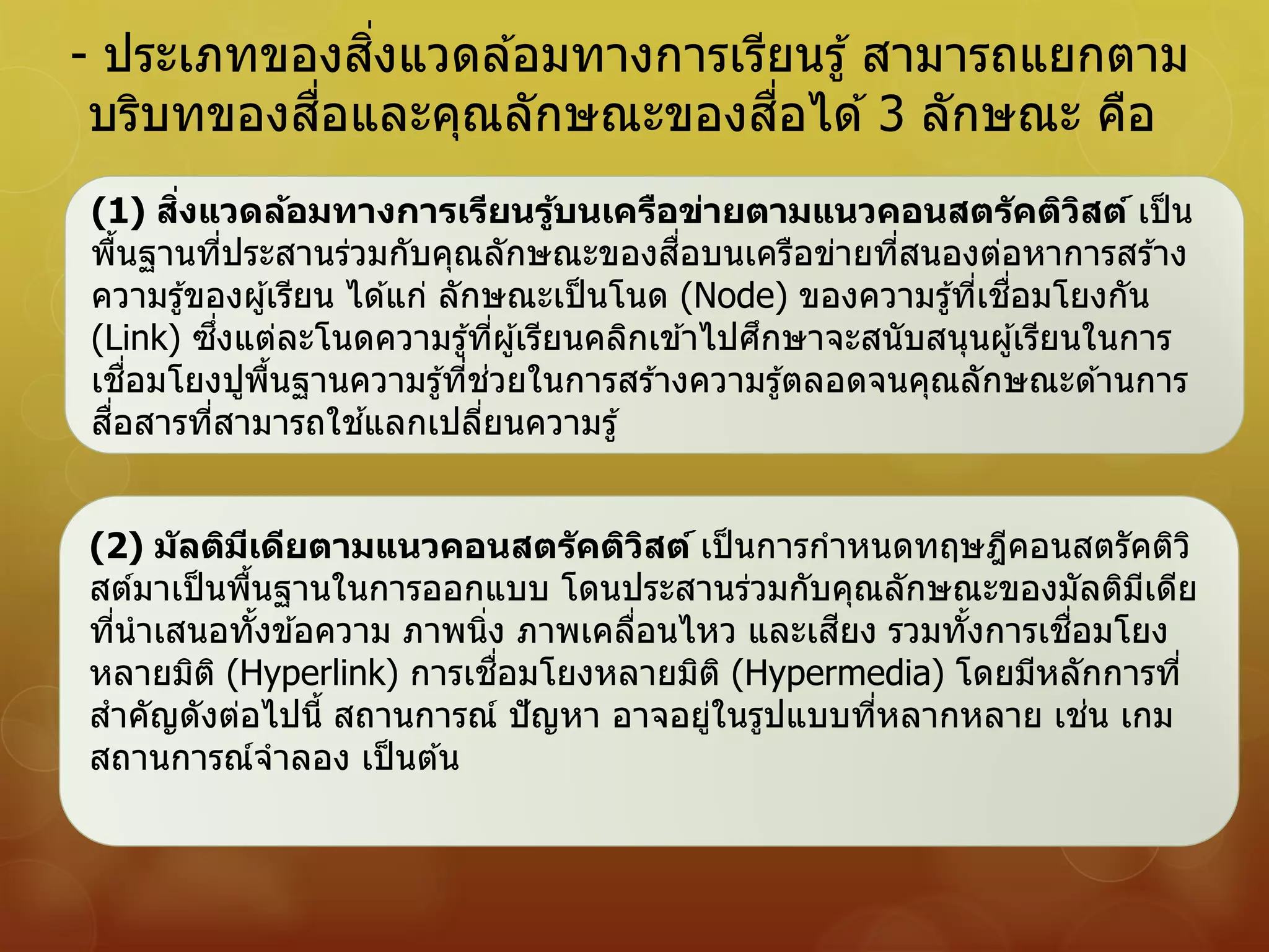 - ประเภทของสิ่งแวดล ้อมทางการเรียนรู้ สามารถแยกตาม
บริบทของสื่อและคุณลักษณะของสื่อได ้3 ลักษณะ คือ
(1) สิ่งแวดล้อมทางการเรียนรู้บนเครือข่ายตามแนวคอนสตรัคติวิสต์ เป็น
พื้นฐานที่ประสานร่วมกับคุณลักษณะของสื่อบนเครือข่ายที่สนองต่อหาการสร ้าง
ความรู้ของผู้เรียน ได ้แก่ ลักษณะเป็นโนด (Node) ของความรู้ที่เชื่อมโยงกัน
(Link) ซึ่งแต่ละโนดความรู้ที่ผู้เรียนคลิกเข ้าไปศึกษาจะสนับสนุนผู้เรียนในการ
เชื่อมโยงปูพื้นฐานความรู้ที่ช่วยในการสร ้างความรู้ตลอดจนคุณลักษณะด ้านการ
สื่อสารที่สามารถใช ้แลกเปลี่ยนความรู้
(2) มัลติมีเดียตามแนวคอนสตรัคติวิสต์ เป็นการกาหนดทฤษฎีคอนสตรัคติวิ
สต์มาเป็นพื้นฐานในการออกแบบ โดนประสานร่วมกับคุณลักษณะของมัลติมีเดีย
ที่นาเสนอทั้งข ้อความ ภาพนิ่ง ภาพเคลื่อนไหว และเสียง รวมทั้งการเชื่อมโยง
หลายมิติ (Hyperlink) การเชื่อมโยงหลายมิติ (Hypermedia) โดยมีหลักการที่
สาคัญดังต่อไปนี้ สถานการณ์ ปัญหา อาจอยู่ในรูปแบบที่หลากหลาย เช่น เกม
สถานการณ์จาลอง เป็นต ้น
 
