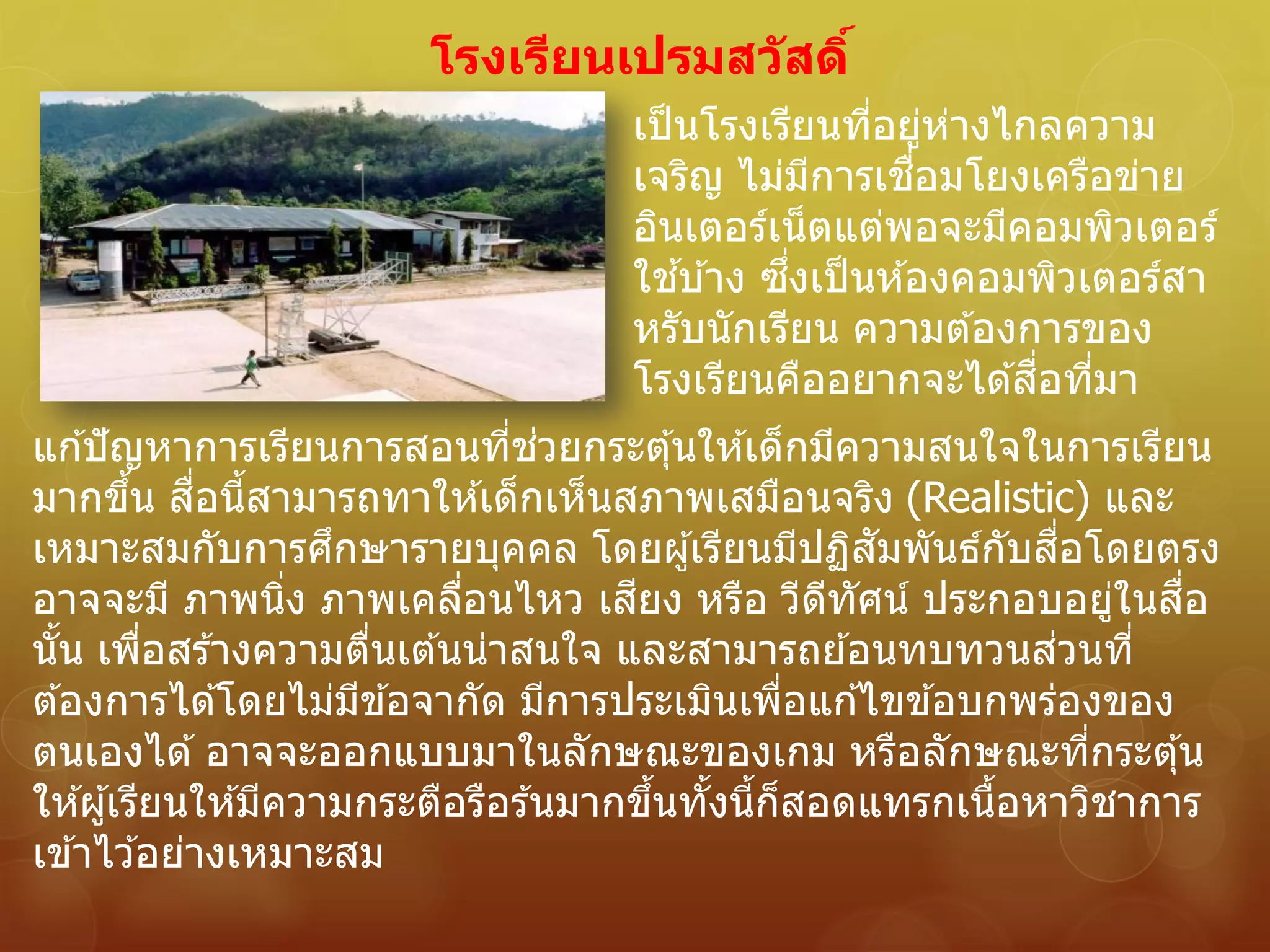 แก ้ปัญหาการเรียนการสอนที่ช่วยกระตุ้นให ้เด็กมีความสนใจในการเรียน
มากขึ้น สื่อนี้สามารถทาให ้เด็กเห็นสภาพเสมือนจริง (Realistic) และ
เหมาะสมกับการศึกษารายบุคคล โดยผู้เรียนมีปฏิสัมพันธ์กับสื่อโดยตรง
อาจจะมี ภาพนิ่ง ภาพเคลื่อนไหว เสียง หรือ วีดีทัศน์ ประกอบอยู่ในสื่อ
นั้น เพื่อสร ้างความตื่นเต ้นน่าสนใจ และสามารถย ้อนทบทวนส่วนที่
ต ้องการได ้โดยไม่มีข ้อจากัด มีการประเมินเพื่อแก ้ไขข ้อบกพร่องของ
ตนเองได ้ อาจจะออกแบบมาในลักษณะของเกม หรือลักษณะที่กระตุ้น
ให ้ผู้เรียนให ้มีความกระตือรือร ้นมากขึ้นทั้งนี้ก็สอดแทรกเนื้อหาวิชาการ
เข ้าไว ้อย่างเหมาะสม
เป็นโรงเรียนที่อยู่ห่างไกลความ
เจริญ ไม่มีการเชื่อมโยงเครือข่าย
อินเตอร์เน็ตแต่พอจะมีคอมพิวเตอร์
ใช ้บ ้าง ซึ่งเป็นห ้องคอมพิวเตอร์สา
หรับนักเรียน ความต ้องการของ
โรงเรียนคืออยากจะได ้สื่อที่มา
โรงเรียนเปรมสวัสดิ์
 