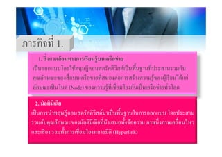 ภารกิจที่ 1
1. สิ่งแวดล้อมทางการเรียนร้บนเครือข่าย
ภารกจท 1.
1. สงแวดลอมทางการเรยนรูบนเครอขาย
เป็นออกแบบโดยใช้ทฤษฎีคอนสตรัคติวิสต์เป็นพื้นฐานที่ประสานรวมกับ
คณลักษณะของสื่อบนเครือขายที่สนองต่อการสร้างความร้ของผ้เรียนได้แก่คุณลกษณะของสอบนเครอขายทสนองตอการสรางความรูของผูเรยนไดแก
ลักษณะเป็นโนด (Node) ของความรู้ที่เชื่อมโยงกันเป็นเครือข่ายทั่วโลก
2. มัลติมีเดีย
เป็นการนําทฤษฎีคอนสตรัคติวิสต์มาเป็นพื้นฐานในการออกแบบ โดยประสานเปนการนาทฤษฎคอนสตรคตวสตมาเปนพนฐานในการออกแบบ โดยประสาน
รวมกับคุณลักษณะของมัลติมีเดียที่นําเสนอทั้งข้อความ ภาพนิ่งภาพเคลื่อนไหว
และเสียง รวมทั้งการเชื่อมโยงหลายมิติ (Hyperlink)และเสยง รวมทงการเชอมโยงหลายมต (Hyperlink)
 