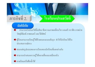 โรงเรียนเปรมสวัสดิ์ภารกิจที่ 2
มัลติมีเดีย
โรงเรยนเปรมสวสดภารกจท 2.
มลตมเดย
สามารถนําเสนอได้ทั้งเสียง ข้อความภาพเคลื่อนไหว ดนตรี กราฟิก ภาพถ่าย
วัสดตีพิมพ์ภาพยนตร์ และวีดิทัศน์วสดุตพมพ ภาพยนตร และวดทศน
ผู้เรียนสามารถเรียนรู้ได้ด้วยตนเองแบบเชิงรุก ทําให้นักเรียนได้รับู ู ุ
ประสบการณ์ตรง
่ ป ี ั ี ี่ ่ ัสนองตอรูปแบบของการเรียนของนักเรียนทีแตกตางกัน
สามารถนําเสนอความรู้ได้หลายสื่อและเสมือนจริงู
อาจเรียนหรือฝึกซํ้าได้
 