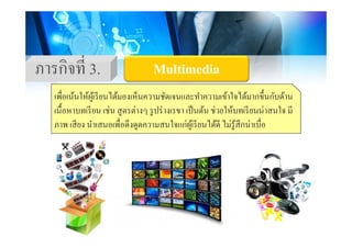 ภารกิจที่ 3 MultimediaMultimediaภารกจท 3. MultimediaMultimedia
เพื่อเน้นให้ผ้เรียนได้มองเห็นความชัดเจนและทําความเข้าใจได้มากขึ้นกับด้านเพอเนนใหผูเรยนไดมองเหนความชดเจนและทาความเขาใจไดมากขนกบดาน
เนื้อหาบทเรียน เช่น สูตรต่างๆ รูปร่างเรขา เป็นต้น ช่วยให้บทเรียนน่าสนใจ มี
ภาพ เสียง นําเสนอเพื่อดึงดดความสนใจแก่ผ้เรียนได้ดี ไม่ร้สึกน่าเบื่อภาพ เสยง นาเสนอเพอดงดูดความสนใจแกผูเรยนไดด ไมรูสกนาเบอ
 