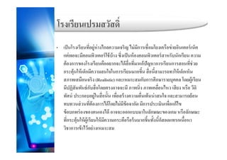 โรงเรียนเปรมสวัสดิ์
่ ่
โรงเรยนเปรมสวสด
• เป็นโรงเรียนที่อยู่ห่างไกลความเจริญ ไม่มีการเชื่อมโยงเครือข่ายอินเตอร์เน็ต
แต่พอจะมีคอมพิวเตอร์ใช้บ้าง ซึ่งเป็นห้องคอมพิวเตอร์สาหรับนักเรียน ความ
้ โ ี ื ไ ้ ื่ ี่ ้ปั ี ี่ ่ต้องการของโรงเรียนคืออยากจะได้สือทีมาแก้ปัญหาการเรียนการสอนทีช่วย
กระตุ้นให้เด็กมีความสนใจในการเรียนมากขึ้น สื่อนี้สามารถทาให้เด็กเห็น
สภาพเสมือนจริง (Realistic) และเหมาะสมกับการศึกษารายบคคล โดยผ้เรียนสภาพเสมอนจรง (Realistic) และเหมาะสมกบการศกษารายบุคคล โดยผูเรยน
มีปฏิสัมพันธ์กับสื่อโดยตรงอาจจะมี ภาพนิ่ง ภาพเคลื่อนไหว เสียง หรือ วีดิ
ทัศน์ ประกอบอยู่ในสื่อนั้น เพื่อสร้างความตื่นเต้นน่าสนใจ และสามารถย้อนู
ทบทวนส่วนที่ต้องการได้โดยไม่มีข้อจากัด มีการประเมินเพื่อแก้ไข
ข้อบกพร่องของตนเองได้ อาจจะออกแบบมาในลักษณะของเกม หรือลักษณะ
่ ้ ้ ้ ้ที่กระตุ้นให้ผู้เรียนให้มีความกระตือรือร้นมากขึ้นทั้งนี้ก็สอดแทรกเนื้อหา
วิชาการเข้าไว้อย่างเหมาะสม
 
