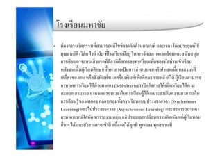โรงเรียนมหาชัย
่ ่ ์
โรงเรยนมหาชย
• ต้องการนวัตกรรมทีสามารถแก้ไขข้อจากัดด้านสถานที และเวลา โดยประยุกต์ใช้
คุณสมบัติ เวิล์ด ไวด์ เว็บ ที่โรงเรียนมีอยู่ ในการจัดสภาพแวดล้อมและสนับสนุน
ี ิ่ ี่ ้ ี ื ี ื่ ั ่ ้ ีการเรยนการสอน สงแรกทตองมคอการลงทะเบยนเพอขอรหสผานเขาเรยน
หลังจากนั้นผู้เรียนศึกษาเนื้อหาอาจเป็นการอ่านบนจอหรือโหลดเนื้อหาลงมาที่
เครื่องของตน หรือสั่งพิมพ์ทางเครื่องพิมพ์เพื่อศึกษาภายหลังก็ได้ ผ้เรียนสามารถเครองของตน หรอสงพมพทางเครองพมพเพอศกษาภายหลงกได ผูเรยนสามารถ
กาหนดการเรียนได้ด้วยตนเอง (Self-directed) เปิดโอกาสให้เลือกเรียนได้ตาม
สะดวก สามารถ กาหนดกรอบเวลาในการเรียนรู้ได้เหมาะสมกับความสามารถในู
การเรียนรู้ของตนเอง คลอบคลุมทั้งการเรียนแบบประสานเวลา (Synchronous
Learning) และไม่ประสานเวลา (Asynchronous Learning) และสามารถถามคา
่ถาม ทาแบบฝึกหัด ทารายงานกลุ่ม อภิปรายแลกเปลียนความคิดเห็นแก่ผู้เรียนคน
อื่น ๆ ได้ และยังสามารถเข้าถึงเนื้อหาได้ทุกที่ ทุกเวลา ทุกสถานที่
 