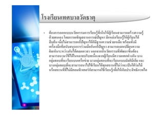 โรงเรียนเทศบาลวัดธาตโรงเรยนเทศบาลวดธาตุ
้ ั ี ้ ี่ ้ ใ ้ ้ ี ้ ้• ต้องการออกแบบนวัตกรรมการเรียนรู้ทีเน้นให้ผู้เรียนสามารถสร้างความรู้
ด้วยตนเอง โดยการเผชิญสถานการณ์ปัญหา มีแหล่งเรียนรู้ให้ผู้เรียนได้
สืบค้น เมื่อไม่สามารถแก้ปัญหาได้ก็มีฐานความช่วยเหลือ พร้อมทั้งมี
่ ่ ่เครืองมือทีสนับสนุนการร่วมมือกันแก้ปัญหา สามารถแลกเปลียนความ
คิดเห็นระหว่างกันได้ตลอดเวลา นอกจากนี้นวัตกรรมที่พัฒนาขึ้นต้อง
สามารถนามาใช้ได้ในหลายบริบทเนื่องจากผู้เรียนมีความแตกต่างกัน บางู
กลุ่มชอบที่จะเรียนบนเครือข่าย บางกลุ่มชอบที่จะเรียนแบบมัลติมีเดีย และ
บางกลุ่มชอบที่จะสามารถนาไปใช้เรียนได้ทุกสถานที่ไม่ว่าจะเป็นใต้ร่มไม้
หรือสถานที่ที่ไม่มีคอมพิวเตอร์ก็สามารถใช้เรียนร้เพื่อให้เกิดประสิทธิภาพไดหรอสถานททไมมคอมพวเตอรกสามารถใชเรยนรูเพอใหเกดประสทธภาพได
 