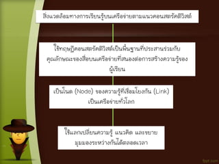 สิ่งแวดล้อมทางการเรียนรู้บนเครือข่ายตามแนวคอนสตรัคติวิสต์
ใช้ทฤษฎีคอนสตรัคติวิสต์เป็นพื้นฐานที่ประสานร่วมกับ
คุณลักษณะของสื่อบนเครือข่ายที่สนองต่อการสร้างความรู้ของ
ผู้เรียน
เป็นโนด (Node) ของความรู้ที่เชื่อมโยงกัน (Link)
เป็นเครือข่ายทั่วโลก
ใช้แลกเปลี่ยนความรู้ แนวคิด และขยาย
มุมมองระหว่างกันได้ตลอดเวลา
 