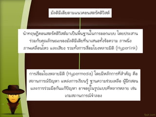 มัลติมีเดียตามแนวคอนสตรัคติวิสต์
นาทฤษฎีคอนสตรัคติวิสต์มาเป็นพื้นฐานในการออกแบบ โดยประสาน
ร่วมกับคุณลักษณะของมัลติมีเดียที่นาเสนอทั้งข้อความ ภาพนิ่ง
ภาพเคลื่อนไหว และเสียง รวมทั้งการเชื่อมโยงหลายมิติ (Hyperlink)
การเชื่อมโยงหลายมิติ (Hypermedia) โดยมีหลักการที่สาคัญ คือ
สถานการณ์ปัญหา แหล่งการเรียนรู้ ฐานความช่วยเหลือ ผู้ฝึกสอน
และการร่วมมือกันแก้ปัญหา อาจอยู่ในรูปแบบที่หลากหลาย เช่น
เกมสถานการณ์จาลอง
 