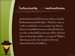 โรงเรียนเปรมสวัสดุ คอมพิวเตอร์ช่วยสอน
คอมพิวเตอร์ช่วยสอนเป็นโปรแกรมการเรียนการสอนโดย
ใช้เครื่องคอมพิวเตอร์บันทึกเนื้อหา ทั้งตัวอักษร ข้อความ
ภาพนิ่ง ภาพเคลื่อนไหว กราฟ แผนภูมิ ฯลฯ มีลักษณะ
เป็นแบบจาลองเพื่อฝึกทักษะและการเรียนรู้ใกล้เคียงกับ
ความจริง บทเรียนชนิดโปรแกรมเกมการศึกษา มีลักษณะ
เป็นการกาหนดเหตุการณ์วิธีการ และกฎเกณฑ์ ให้ผู้เรียน
เลือกเล่นและแข่งขัน ถ้าหากเกมดังกล่าวมีความรู้
สอดแทรกก็จะเป็นประโยชน์ดีมาก
 
