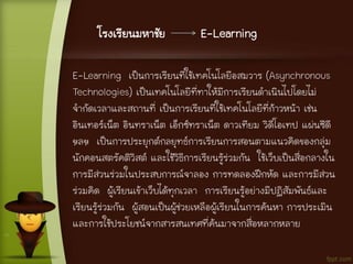 โรงเรียนมหาชัย E-Learning
E-Learning เป็นการเรียนที่ใช้เทคโนโลยีอสมวาร (Asynchronous
Technologies) เป็นเทคโนโลยีที่ทาให้มีการเรียนดาเนินไปโดยไม่
จากัดเวลาและสถานที่ เป็นการเรียนที่ใช้เทคโนโลยีที่ก้าวหน้า เช่น
อินเทอร์เน็ต อินทราเน็ต เอ็กซ์ทราเน็ต ดาวเทียม วิดีโอเทป แผ่นซีดี
ฯลฯ เป็นการประยุกต์กลยุทธ์การเรียนการสอนตามแนวคิดของกลุ่ม
นักคอนสตรัคติวิสต์ และใช้วิธีการเรียนรู้ร่วมกัน ใช้เว็บเป็นสื่อกลางใน
การมีส่วนร่วมในประสบการณ์จาลอง การทดลองฝึกหัด และการมีส่วน
ร่วมคิด ผู้เรียนเข้าเว็บได้ทุกเวลา การเรียนรู้อย่างมีปฏิสัมพันธ์และ
เรียนรู้ร่วมกัน ผู้สอนเป็นผู้ช่วยเหลือผู้เรียนในการค้นหา การประเมิน
และการใช้ประโยชน์จากสารสนเทศที่ค้นมาจากสื่อหลากหลาย
 