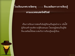 โรงเรียนเทศบาลวัดธาตุ สิ่งแวดล้อมทางการเรียนรู้
ตามแนวคอนสตรัคติวิสต์
เป็นการเรียนการสอนที่เน้นผู้เรียนเป็นศูนย์กลาง เน้นให้
ผู้เรียนสร้างองค์ความรู้ด้วยตนเอง โดยครูผู้สอนเป็นผู้จัด
สิ่งแวดล้อมให้เหมาะสมกับการเรียนรู้ของผู้เรียน
 