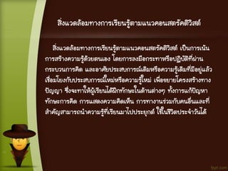 สิ่งแวดล้อมทางการเรียนรู้ตามแนวคอนสตรัคติวิสต์
สิ่งแวดล้อมทางการเรียนรู้ตามแนวคอนสตรัคติวิสต์ เป็นการเน้น
การสร้างความรู้ด้วยตนเอง โดยการลงมือกระทาหรือปฏิบัติที่ผ่าน
กระบวนการคิด และอาศัยประสบการณ์เดิมหรือความรู้เดิมที่มีอยู่แล้ว
เชื่อมโยงกับประสบการณ์ใหม่หรือความรู้ใหม่ เพื่อขยายโครงสร้างทาง
ปัญญา ซึ่งจะทาให้ผู้เรียนได้ฝึกทักษะในด้านต่างๆ ทั้งการแก้ปัญหา
ทักษะการคิด การแสดงความคิดเห็น การทางานร่วมกับคนอื่นและที่
สาคัญสามารถนาความรู้ที่เรียนมาไปประยุกต์ ใช้ในชีวิตประจาวันได้
 