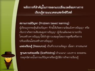 หลักการที่สาคัญในการออกแบบสิ่งแวดล้อมทางการ
เรียนรู้ตามแนวคอนสตรัคติวิสต์
สถานการณ์ปัญหา (Problem based learning)
ผู้เรียนถูกกระตุ้นด้วยปัญหา ที่ก่อให้เกิดความขัดแย้งทางปัญญา หรือ
เรียกว่าเกิดการเสียสมดุลทางปัญญา ผู้เรียนต้องพยายามปรับ
โครงสร้างทางปัญญาให้เข้าสู่ภาวะสมดุลโดยการดูดซึมหรือการ
ปรับเปลี่ยนโครงสร้างทางปัญญา
แหล่งเรียนรู้ (Resource) เป็นที่รวบรวมข้อมูล เนื้อหา สารสนเทศ
ฐานความช่วยเหลือ (Scaffolding) คาแนะนา แนวทาง ตลอดจน
กลยุทธ์ต่างๆในการแก้ปัญหาหรือปฏิบัติภารกิจการเรียนรู้
 