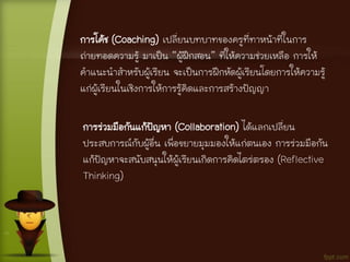 การโค้ช (Coaching) เปลี่ยนบทบาทของครูที่ทาหน้าที่ในการ
ถ่ายทอดความรู้ มาเป็น “ผู้ฝึกสอน” ที่ให้ความช่วยเหลือ การให้
คาแนะนาสาหรับผู้เรียน จะเป็นการฝึกหัดผู้เรียนโดยการให้ความรู้
แก่ผู้เรียนในเชิงการให้การรู้คิดและการสร้างปัญญา
การร่วมมือกันแก้ปัญหา (Collaboration) ได้แลกเปลี่ยน
ประสบการณ์กับผู้อื่น เพื่อขยายมุมมองให้แก่ตนเอง การร่วมมือกัน
แก้ปัญหาจะสนับสนุนให้ผู้เรียนเกิดการคิดไตร่ตรอง (Reflective
Thinking)
 