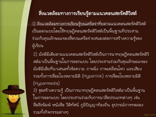 สิ่งแวดล้อมทางการเรียนรู้ตามแนวคอนสตรัคติวิสต์
1) สิ่งแวดล้อมทางการเรียนรู้บนเครือข่าที่ยตามแนวคอนสตรัคติวิสต์
เป็นออกแบบโดยใช้ทฤษฎีคอนสตรัคติวิสต์เป็นพื้นฐานที่ประสาน
ร่วมกับคุณลักษณะของสื่อบนเครือข่ายสนองต่อการสร้างความรู้ของ
ผู้เรียน
2) มัลติมีเดียตามแนวคอนสตรัคติวิสต์เป็นการนาทฤษฎีคอนสตรัคติวิ
สต์มาเป็นพื้นฐานในการออกแบบ โดยประสานร่วมกับคุณลักษณะของ
มัลติมีเดียที่นาเสนอทั้งข้อความ ภาพนิ่ง ภาพเคลื่อนไหว และเสียง
รวมทั้งการเชื่อมโยงหลายมิติ (Hyperlink) การเชื่อมโยงหลายมิติ
(Hypermedia)
3) ชุดสร้างความรู้ เป็นการนาทฤษฎีคอนสตรัคติวิสต์มาเป็นพื้นฐาน
ในการออกแบบ โดยประสานร่วมกับการนาสื่อประเภทต่างๆ เช่น
สื่อสิ่งพิมพ์ หนังสือ วีดิทัศน์ ภูมิปัญญาท้องถิ่น อุปกรณ์การทดลอง
รวมทั้งกิจกรรมต่างๆ
 
