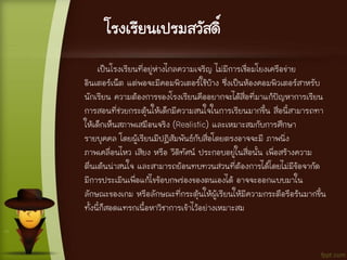 โรงเรียนเปรมสวัสดิ์
เป็นโรงเรียนที่อยู่ห่างไกลความเจริญ ไม่มีการเชื่อมโยงเครือข่าย
อินเตอร์เน็ต แต่พอจะมีคอมพิวเตอร์ใช้บ้าง ซึ่งเป็นห้องคอมพิวเตอร์สาหรับ
นักเรียน ความต้องการของโรงเรียนคืออยากจะได้สื่อที่มาแก้ปัญหาการเรียน
การสอนที่ช่วยกระตุ้นให้เด็กมีความสนใจในการเรียนมากขึ้น สื่อนี้สามารถทา
ให้เด็กเห็นสภาพเสมือนจริง (Realistic) และเหมาะสมกับการศึกษา
รายบุคคล โดยผู้เรียนมีปฏิสัมพันธ์กับสื่อโดยตรงอาจจะมี ภาพนิ่ง
ภาพเคลื่อนไหว เสียง หรือ วีดิทัศน์ ประกอบอยู่ในสื่อนั้น เพื่อสร้างความ
ตื่นเต้นน่าสนใจ และสามารถย้อนทบทวนส่วนที่ต้องการได้โดยไม่มีข้อจากัด
มีการประเมินเพื่อแก้ไขข้อบกพร่องของตนเองได้ อาจจะออกแบบมาใน
ลักษณะของเกม หรือลักษณะที่กระตุ้นให้ผู้เรียนให้มีความกระตือรือร้นมากขึ้น
ทั้งนี้ก็สอดแทรกเนื้อหาวิชาการเข้าไว้อย่างเหมาะสม
 
