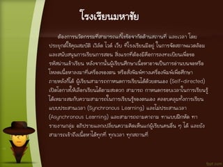 โรงเรียนมหาชัย
ต้องการนวัตกรรมที่สามารถแก้ไขข้อจากัดด้านสถานที่ และเวลา โดย
ประยุกต์ใช้คุณสมบัติ เวิล์ด ไวด์ เว็บ ที่โรงเรียนมีอยู่ ในการจัดสภาพแวดล้อม
และสนับสนุนการเรียนการสอน สิ่งแรกที่ต้องมีคือการลงทะเบียนเพื่อขอ
รหัสผ่านเข้าเรียน หลังจากนั้นผู้เรียนศึกษาเนื้อหาอาจเป็นการอ่านบนจอหรือ
โหลดเนื้อหาลงมาที่เครื่องของตน หรือสั่งพิมพ์ทางเครื่องพิมพ์เพื่อศึกษา
ภายหลังก็ได้ ผู้เรียนสามารถกาหนดการเรียนได้ด้วยตนเอง (Self-directed)
เปิดโอกาสให้เลือกเรียนได้ตามสะดวก สามารถ กาหนดกรอบเวลาในการเรียนรู้
ได้เหมาะสมกับความสามารถในการเรียนรู้ของตนเอง คลอบคลุมทั้งการเรียน
แบบประสานเวลา (Synchronous Learning) และไม่ประสานเวลา
(Asynchronous Learning) และสามารถถามคาถาม ทาแบบฝึกหัด ทา
รายงานกลุ่ม อภิปรายแลกเปลี่ยนความคิดเห็นแก่ผู้เรียนคนอื่น ๆ ได้ และยัง
สามารถเข้าถึงเนื้อหาได้ทุกที่ ทุกเวลา ทุกสถานที่
 