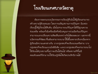 โรงเรียนเทศบาลวัดธาตุ
ต้องการออกแบบนวัตกรรมการเรียนรู้ที่เน้นให้ผู้เรียนสามารถ
สร้างความรู้ด้วยตนเอง โดยการเผชิญสถานการณ์ปัญหา มีแหล่ง
เรียนรู้ให้ผู้เรียนได้สืบค้น เมื่อไม่สามารถแก้ปัญหาได้ก็มีฐานความ
ช่วยเหลือ พร้อมทั้งมีเครื่องมือที่สนับสนุนการร่วมมือกันแก้ปัญหา
สามารถแลกเปลี่ยนความคิดเห็นระหว่างกันได้ตลอดเวลา นอกจากนี้
นวัตกรรมที่พัฒนาขึ้นต้องสามารถนามาใช้ได้ในหลายบริบทเนื่องจาก
ผู้เรียนมีความแตกต่างกัน บางกลุ่มชอบที่จะเรียนบนเครือข่าย บาง
กลุ่มชอบที่จะเรียนแบบมัลติมีเดีย และบางกลุ่มชอบที่จะสามารถนาไป
ใช้เรียนได้ทุกสถานที่ไม่ว่าจะเป็นใต้ร่มไม้ หรือสถานที่ที่ไม่มี
คอมพิวเตอร์ก็สามารถใช้เรียนรู้เพื่อให้เกิดประสิทธิภาพได้
 