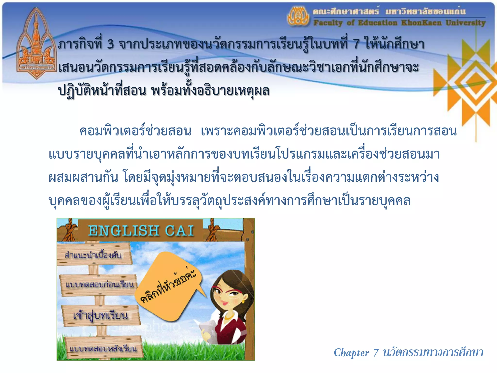 ภารกิจที่ 3 จากประเภทของนวัตกรรมการเรียนรู้ในบทที่ 7 ให้นักศึกษา
เสนอนวัตกรรมการเรียนรู้ที่สอดคล้องกับลักษณะวิชาเอกที่นักศึกษาจะ
ปฏิบัติหน้าที่สอน พร้อมทั้งอธิบายเหตุผล
คอมพิวเตอร์ช่วยสอน เพราะคอมพิวเตอร์ช่วยสอนเป็นการเรียนการสอน
แบบรายบุคคลที่นาเอาหลักการของบทเรียนโปรแกรมและเครื่องช่วยสอนมา
ผสมผสานกัน โดยมีจุดมุ่งหมายที่จะตอบสนองในเรื่องความแตกต่างระหว่าง
บุคคลของผู้เรียนเพื่อให้บรรลุวัตถุประสงค์ทางการศึกษาเป็นรายบุคคล
Chapter 7 นวัตกรรมทางการศึกษา
 