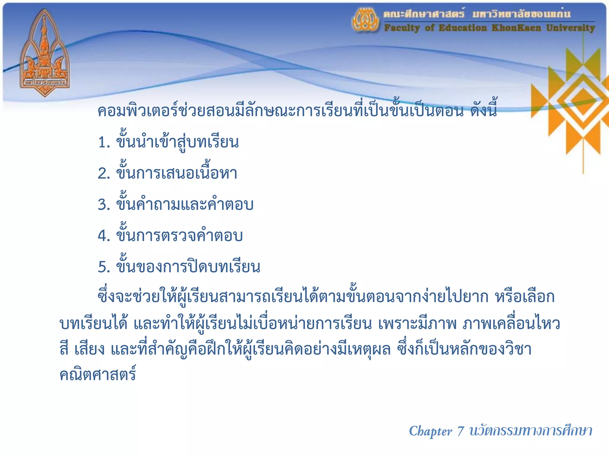 คอมพิวเตอร์ช่วยสอนมีลักษณะการเรียนที่เป็นขั้นเป็นตอน ดังนี้
1. ขั้นนาเข้าสู่บทเรียน
2. ขั้นการเสนอเนื้อหา
3. ขั้นคาถามและคาตอบ
4. ขั้นการตรวจคาตอบ
5. ขั้นของการปิดบทเรียน
ซึ่งจะช่วยให้ผู้เรียนสามารถเรียนได้ตามขั้นตอนจากง่ายไปยาก หรือเลือก
บทเรียนได้ และทาให้ผู้เรียนไม่เบื่อหน่ายการเรียน เพราะมีภาพ ภาพเคลื่อนไหว
สี เสียง และที่สาคัญคือฝึกให้ผู้เรียนคิดอย่างมีเหตุผล ซึ่งก็เป็นหลักของวิชา
คณิตศาสตร์
Chapter 7 นวัตกรรมทางการศึกษา
 