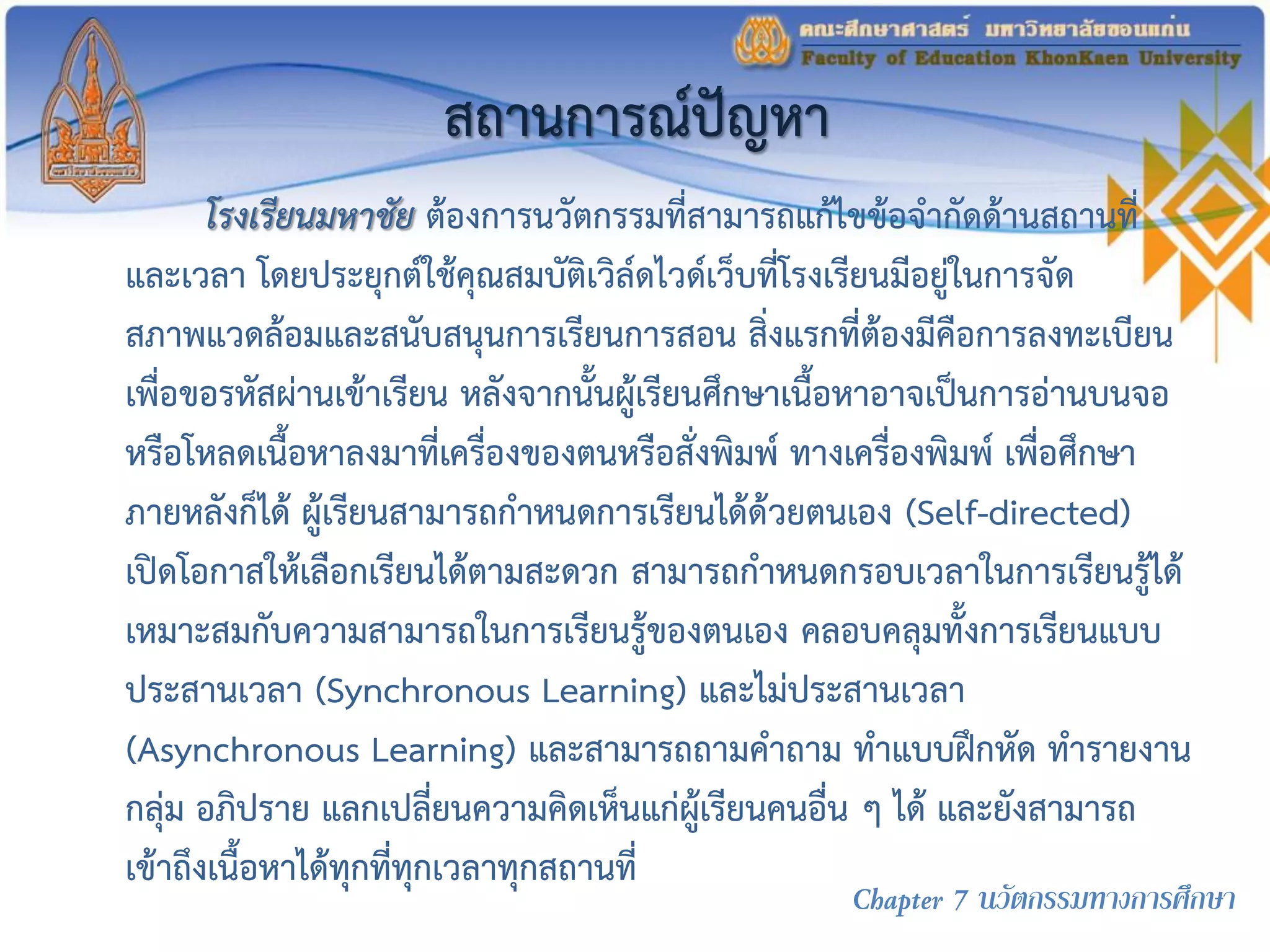 สถานการณ์ปัญหา
โรงเรียนมหาชัย ต้องการนวัตกรรมที่สามารถแก้ไขข้อจากัดด้านสถานที่
และเวลา โดยประยุกต์ใช้คุณสมบัติเวิล์ดไวด์เว็บที่โรงเรียนมีอยู่ในการจัด
สภาพแวดล้อมและสนับสนุนการเรียนการสอน สิ่งแรกที่ต้องมีคือการลงทะเบียน
เพื่อขอรหัสผ่านเข้าเรียน หลังจากนั้นผู้เรียนศึกษาเนื้อหาอาจเป็นการอ่านบนจอ
หรือโหลดเนื้อหาลงมาที่เครื่องของตนหรือสั่งพิมพ์ ทางเครื่องพิมพ์ เพื่อศึกษา
ภายหลังก็ได้ ผู้เรียนสามารถกาหนดการเรียนได้ด้วยตนเอง (Self-directed)
เปิดโอกาสให้เลือกเรียนได้ตามสะดวก สามารถกาหนดกรอบเวลาในการเรียนรู้ได้
เหมาะสมกับความสามารถในการเรียนรู้ของตนเอง คลอบคลุมทั้งการเรียนแบบ
ประสานเวลา (Synchronous Learning) และไม่ประสานเวลา
(Asynchronous Learning) และสามารถถามคาถาม ทาแบบฝึกหัด ทารายงาน
กลุ่ม อภิปราย แลกเปลี่ยนความคิดเห็นแก่ผู้เรียนคนอื่น ๆ ได้ และยังสามารถ
เข้าถึงเนื้อหาได้ทุกที่ทุกเวลาทุกสถานที่
Chapter 7 นวัตกรรมทางการศึกษา
 