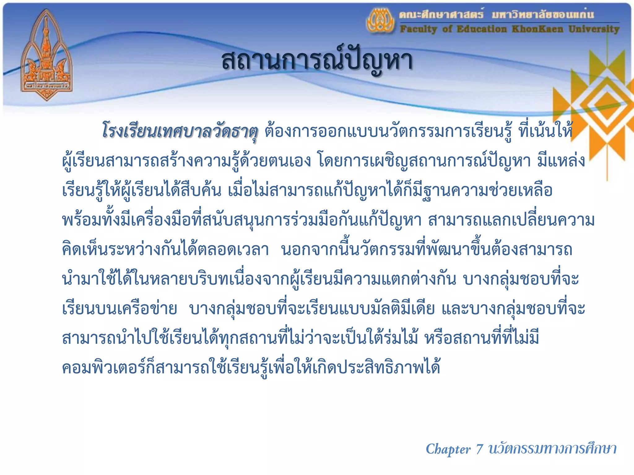 สถานการณ์ปัญหา
โรงเรียนเทศบาลวัดธาตุ ต้องการออกแบบนวัตกรรมการเรียนรู้ ที่เน้นให้
ผู้เรียนสามารถสร้างความรู้ด้วยตนเอง โดยการเผชิญสถานการณ์ปัญหา มีแหล่ง
เรียนรู้ให้ผู้เรียนได้สืบค้น เมื่อไม่สามารถแก้ปัญหาได้ก็มีฐานความช่วยเหลือ
พร้อมทั้งมีเครื่องมือที่สนับสนุนการร่วมมือกันแก้ปัญหา สามารถแลกเปลี่ยนความ
คิดเห็นระหว่างกันได้ตลอดเวลา นอกจากนี้นวัตกรรมที่พัฒนาขึ้นต้องสามารถ
นามาใช้ได้ในหลายบริบทเนื่องจากผู้เรียนมีความแตกต่างกัน บางกลุ่มชอบที่จะ
เรียนบนเครือข่าย บางกลุ่มชอบที่จะเรียนแบบมัลติมีเดีย และบางกลุ่มชอบที่จะ
สามารถนาไปใช้เรียนได้ทุกสถานที่ไม่ว่าจะเป็นใต้ร่มไม้ หรือสถานที่ที่ไม่มี
คอมพิวเตอร์ก็สามารถใช้เรียนรู้เพื่อให้เกิดประสิทธิภาพได้
Chapter 7 นวัตกรรมทางการศึกษา
 