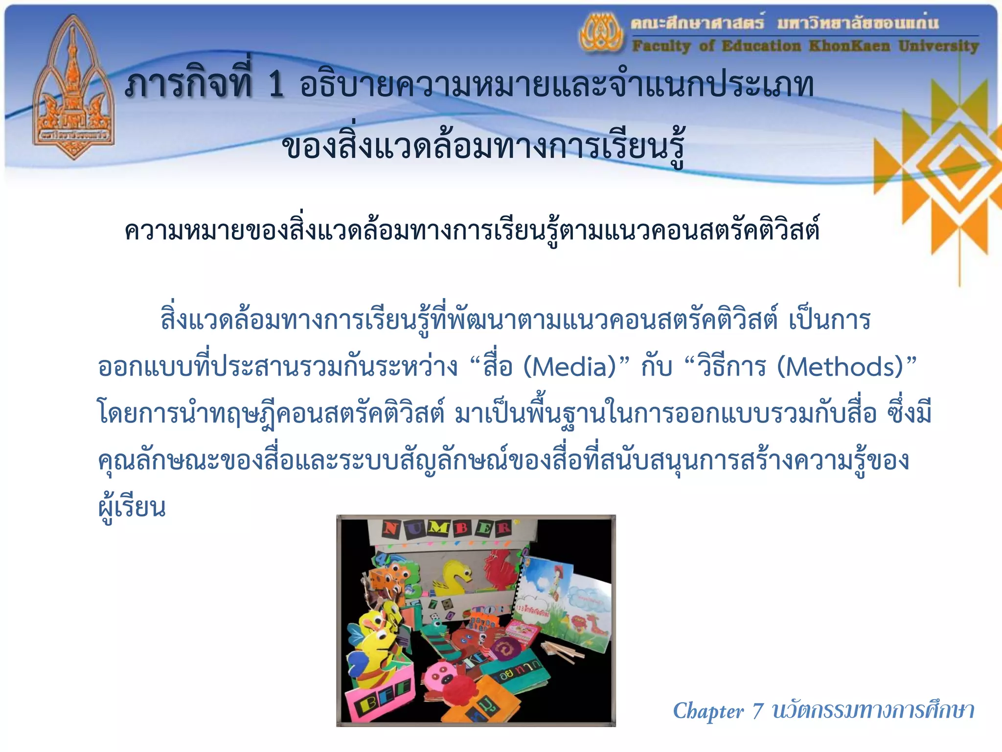 ภารกิจที่ 1 อธิบายความหมายและจาแนกประเภท
ของสิ่งแวดล้อมทางการเรียนรู้
สิ่งแวดล้อมทางการเรียนรู้ที่พัฒนาตามแนวคอนสตรัคติวิสต์ เป็นการ
ออกแบบที่ประสานรวมกันระหว่าง “สื่อ (Media)” กับ “วิธีการ (Methods)”
โดยการนาทฤษฎีคอนสตรัคติวิสต์ มาเป็นพื้นฐานในการออกแบบรวมกับสื่อ ซึ่งมี
คุณลักษณะของสื่อและระบบสัญลักษณ์ของสื่อที่สนับสนุนการสร้างความรู้ของ
ผู้เรียน
ความหมายของสิ่งแวดล้อมทางการเรียนรู้ตามแนวคอนสตรัคติวิสต์
Chapter 7 นวัตกรรมทางการศึกษา
 