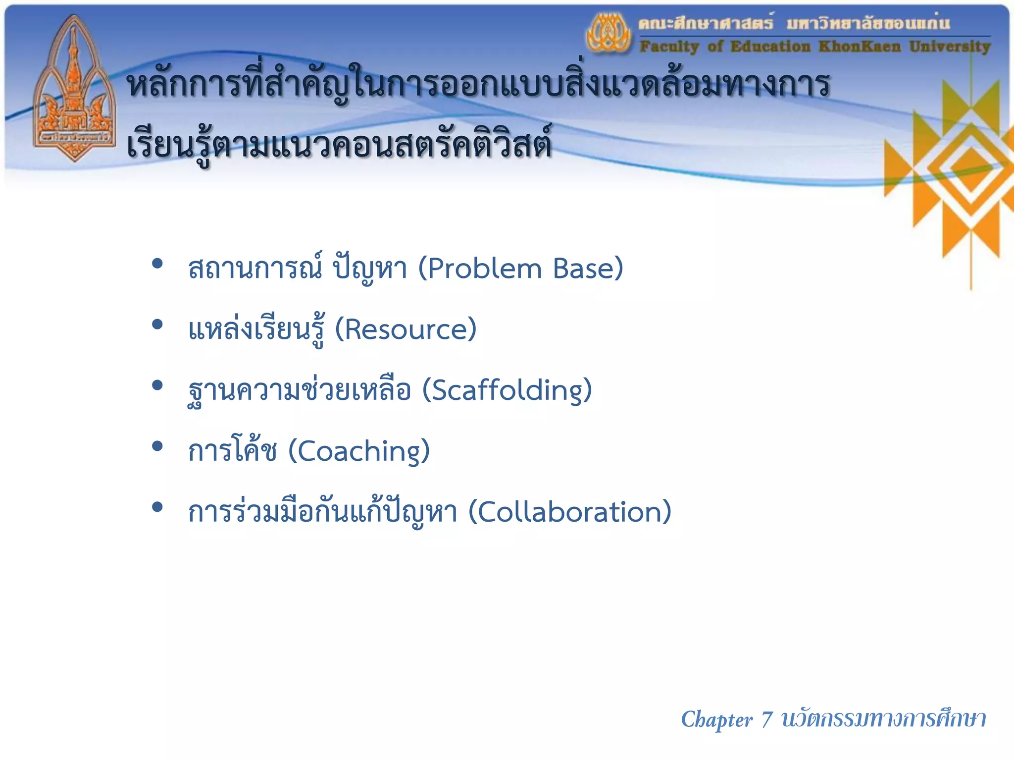หลักการที่สาคัญในการออกแบบสิ่งแวดล้อมทางการ
เรียนรู้ตามแนวคอนสตรัคติวิสต์
• สถานการณ์ ปัญหา (Problem Base)
• แหล่งเรียนรู้ (Resource)
• ฐานความช่วยเหลือ (Scaffolding)
• การโค้ช (Coaching)
• การร่วมมือกันแก้ปัญหา (Collaboration)
Chapter 7 นวัตกรรมทางการศึกษา
 
