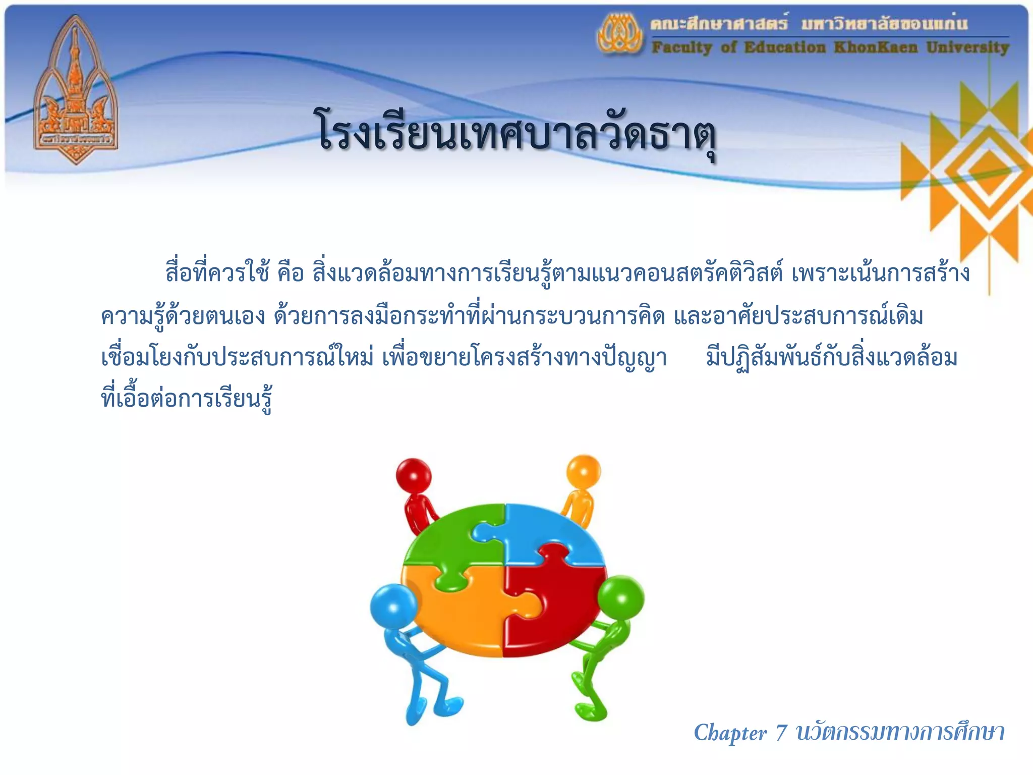 โรงเรียนเทศบาลวัดธาตุ
สื่อที่ควรใช้ คือ สิ่งแวดล้อมทางการเรียนรู้ตามแนวคอนสตรัคติวิสต์ เพราะเน้นการสร้าง
ความรู้ด้วยตนเอง ด้วยการลงมือกระทาที่ผ่านกระบวนการคิด และอาศัยประสบการณ์เดิม
เชื่อมโยงกับประสบการณ์ใหม่ เพื่อขยายโครงสร้างทางปัญญา มีปฏิสัมพันธ์กับสิ่งแวดล้อม
ที่เอื้อต่อการเรียนรู้
Chapter 7 นวัตกรรมทางการศึกษา
 