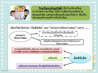 โรงเรียนเปรมสวัสดิ์ เป็นโรงเรียนที่อยู่
ห่างไกลความเจริญ ไม่มีการเชื่อมโยงเครือข่าย
อินเตอร์เน็ต แต่พอจะมีคอมพิวเตอร์ใช ้บ ้าง ซึ่งเป็น
ห ้องคอมพิวเตอร์สาหรับนักเรียน
เลือกใช ้นวัตกรรม “มัลติมีเดีย” และ “หน่วยการเรียนการสอน” เพราะ .....
หน่วยการ
เรียนการสอน
สามารถมองเห็นโครงร่างทั้งหมดของ
โปรแกรม
ยึดผู้เรียนเป็นศูนย์กลางในการจัดระบบการ
เรียนการสอน
มัลติมีเดีย
นาเสนอได ้ทั้งเสียง ข ้อความ ภาพเคลื่อนไหว ดนตรี
กราฟฟิก ภาพร่าง วัสดุตีพิมพ์ ภาพยนตร์และวีดีทัศน์
เสมือนจริง
ผู้เรียนสามารถทดลอง ฝึกปฏิบัติได ้ในสิ่งที่เรียน
 