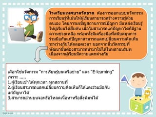 โรงเรียนเทศบาลวัดธาตุ ต ้องการออกแบบนวัตกรรม
การเรียนรู้ที่เน้นให ้ผู้เรียนสามารถสร ้างความรู้ด ้วย
ตนเอง โดยการเผชิญสถานการณ์ปัญหา มีแหล่งเรียนรู้
ให ้ผู้เรียนได ้สืบค ้น เมื่อไม่สามารถแก ้ปัญหาได ้ก็มีฐาน
ความช่วยเหลือ พร ้อมทั้งมีเครื่องมือที่สนับสนุนการ
ร่วมมือกันแก ้ปัญหาสามารถแลกเปลี่ยนความคิดเห็น
ระหว่างกันได ้ตลอดเวลา นอกจากนี้นวัตกรรมที่
พัฒนาขึ้นต ้องสามารถนามาใช ้ได ้ในหลายบริบท
เนื่องจากผู้เรียนมีความแตกต่างกัน
เลือกใช ้นวัตกรรม “การเรียนรู้บนเครือข่าย” และ “E-learning”
เพราะ .....
1.ผู้เรียนเข ้าได ้ทุกเวลา ทุกสถานที่
2.ผู้เรียนสามารถแลกเปลี่ยนความคิดเห็นก็ได ้และร่วมมือกัน
แก ้ปัญหาได ้
3.สามารถอ่านบนจอหรือโหลดเนื้อหาหรือสิ่งพิมพ์ได ้
 
