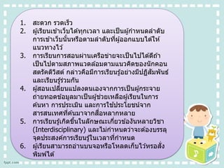 1. สะดวก รวดเร็ว
2. ผู้เรียนเข ้าเว็บได ้ทุกเวลา และเป็นผู้กาหนดลาดับ
การเข ้าเว็บนั้นหรือตามลาดับที่ผู้ออกแบบได ้ให ้
แนวทางไว ้
3. การเรียนการสอนผ่านเครือข่ายจะเป็นไปได ้ดีถ ้า
เป็นไปตามสภาพแวดล ้อมตามแนวคิดของนักคอน
สตรัคติวิสต์ กล่าวคือมีการเรียนรู้อย่างมีปฏิสัมพันธ์
และเรียนรู้ร่วมกัน
4. ผู้สอนเปลี่ยนแปลงตนเองจากการเป็นผู้กระจาย
ถ่ายทอดข ้อมูลมาเป็นผู้ช่วยเหลือผู้เรียนในการ
ค ้นหา การประเมิน และการใช ้ประโยชน์จาก
สารสนเทศที่ค ้นมาจากสื่อหลากหลาย
5. การเรียนรู้เกิดขึ้นในลักษณะเกี่ยวข ้องันหลายวิชา
(Interdisciplinary) และไม่กาหนดว่าจะต ้องบรรลุ
จุดประสงค์การเรียนรู้ในเวลาที่กาหนด
6. ผู้เรียนสามารถอ่านบนจอหรือโหลดเก็บไว ้หรอสั่ง
พิมพ์ได ้
 