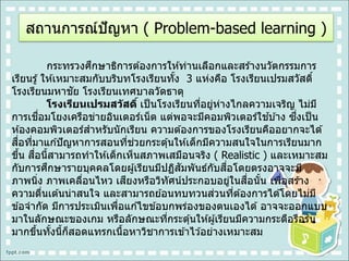 สถานการณ์ปัญหา ( Problem-based learning )
กระทรวงศึกษาธิการต ้องการให ้ท่านเลือกและสร ้างนวัตกรรมการ
เรียนรู้ ให ้เหมาะสมกับบริบทโรงเรียนทั้ง 3 แห่งคือ โรงเรียนเปรมสวัสดิ์
โรงเรียนมหาชัย โรงเรียนเทศบาลวัดธาตุ
โรงเรียนเปรมสวัสดิ์ เป็นโรงเรียนที่อยู่ห่างไกลความเจริญ ไม่มี
การเชื่อมโยงเครือข่ายอินเตอร์เน็ต แต่พอจะมีคอมพิวเตอร์ใช ้บ ้าง ซึ่งเป็น
ห ้องคอมพิวเตอร์สาหรับนักเรียน ความต ้องการของโรงเรียนคืออยากจะได ้
สื่อที่มาแก ้ปัญหาการสอนที่ช่วยกระตุ้นให ้เด็กมีความสนใจในการเรียนมาก
ขึ้น สื่อนี้สามารถทาให ้เด็กเห็นสภาพเสมือนจริง ( Realistic ) และเหมาะสม
กับการศึกษารายบุคคลโดยผู้เรียนมีปฏิสัมพันธ์กับสื่อโดยตรงอาจจะมี
ภาพนิ่ง ภาพเคลื่อนไหว เสียงหรือวิทัศน์ประกอบอยู่ในสื่อนั้น เพื่อสร ้าง
ความตื่นเต ้นน่าสนใจ และสามารถย ้อนทบทวนส่วนที่ต ้องการได ้โดยไม่มี
ข ้อจากัด มีการประเมินเพื่อแก ้ไขข ้อบกพร่องของตนเองได ้ อาจจะออกแบบ
มาในลักษณะของเกม หรือลักษณะที่กระตุ้นให ้ผู้เรียนมีความกระตือรือร ้น
มากขึ้นทั้งนี้ก็สอดแทรกเนื้อหาวิชาการเข ้าไว ้อย่างเหมาะสม
 