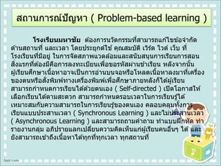 โรงเรียนมหาชัย ต ้องการนวัตกรรมที่สามารถแก ้ไขข ้อจากัด
ด ้านสถานที่ และเวลา โดยประยุกต์ใช ้คุณสมบัติ เวิร์ด ไวด์ เว็บ ที่
โรงเรียนที่มีอยู่ ในการจัดสภาพแวดล ้อมและสนับสนุนการเรียนการสอน
สิ่งแรกที่ต ้องมีคือการลงทะเบียนเพื่อขอรหัสผ่านข ้าเรียน หลังจากนั้น
ผู้เรียนศึกษาเนื้อหาอาจเป็นการอ่านบนจอหรือโหลดเนื้อหาลงมาที่เครื่อง
ของตนหรือสั่งพิมพ์ทางเครื่องพิมพ์เพื่อศึกษาภายหลังก็ได ้ผู้เรียน
สามารถกาหนดการเรียนได ้ด ้วยตนเอง ( Self-directed ) เปิดโอกาสให ้
เลือกเรียนได ้ตามสะดวก สามารถกาหนดรอบเวลาในการเรียนรู้ได ้
เหมาะสมกับความสามารถในการเรียนรู้ของตนเอง คลอบคลุมทั้งการ
เรียนแบบประสานเวลา ( Synchronous Learning ) และไม่ประสานเวลา
( Asynchronous Learning ) และสามารถถามคาถาม ทาแบบฝึกหัด ทา
รายงานกลุ่ม อภิปรายแลกเปลี่ยนความคิดเห็นแก่ผู้เรียนคนอื่นๆ ได ้และ
ยังสามารถเข ้าถึงเนื้อหาได ้ทุกที่ทุกเวลา ทุกสถานที่
สถานการณ์ปัญหา ( Problem-based learning )
 