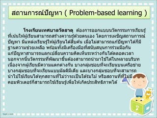 โรงเรียนเทศบาลวัดธาตุ ต ้องการออกแบบนวัตกรรมการเรียนรู้
ที่เน้นให ้ผู้เรียนสามารถสร ้างความรู้ด ้วยตนเอง โดยการเผชิญสถานการณ์
ปัญหา มีแหล่งเรียนรู้ให ้ผู้เรียนได ้สืบค ้น เมื่อไม่สามารถแก ้ปัญหาได ้ก็มี
ฐานความช่วยเหลือ พร ้อมทั้งมีเครื่องมือที่สนับสนุนการร่วมมือกัน
แก ้ปัญหาสามารถแลกเปลี่ยนความคิดเห็นระหว่างกันได ้ตลอดเวลา
นอกจากนี้นวัตกรรมที่พัฒนาขึ้นต ้องสามารถนามาใช ้ได ้ในหลายบริบท
เนื่องจากผู้เรียนมีความแตกต่างกัน บางกลุ่มชอบที่จะเรียนบนเครือข่าย
บางกลุ่มชอบที่จะเรียนแบบมัลติมีเดีย และบางกลุ่มชอบที่จะสามารถ
นาไปใช ้เรียนได ้ทุกสถานที่ไม่ว่าจะเป็นใต ้ร่มไม ้หรือสถานที่ที่ไม่มี
คอมพิวเตอร์ก็สามารถใช ้เรียนรู้เพื่อให ้เกิดประสิทธิภาพได ้
สถานการณ์ปัญหา ( Problem-based learning )
 