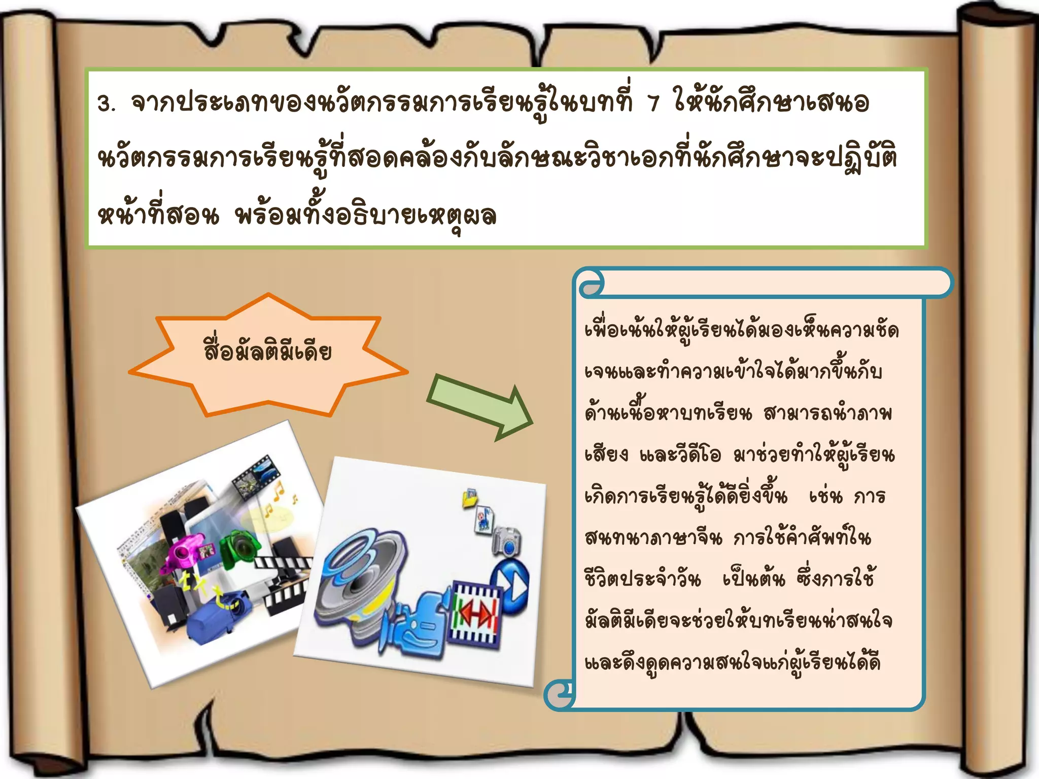 3. จากประเภทของนวัตกรรมการเรียนรู้ในบทที่ 7 ให้นักศึกษาเสนอ
นวัตกรรมการเรียนรู้ที่สอดคล้องกับลักษณะวิชาเอกที่นักศึกษาจะปฏิบัติ
หน้าที่สอน พร้อมทั้งอธิบายเหตุผล
สื่อมัลติมีเดีย
เพื่อเน้นให้ผู้เรียนได้มองเห็นความชัด
เจนและทาความเข้าใจได้มากขึ้นกับ
ด้านเนื้อหาบทเรียน สามารถนาภาพ
เสียง และวีดีโอ มาช่วยทาให้ผู้เรียน
เกิดการเรียนรู้ได้ดียิ่งขึ้น เช่น การ
สนทนาภาษาจีน การใช้คาศัพท์ใน
ชีวิตประจาวัน เป็นต้น ซึ่งการใช้
มัลติมีเดียจะช่วยให้บทเรียนน่าสนใจ
และดึงดูดความสนใจแก่ผู้เรียนได้ดี
 