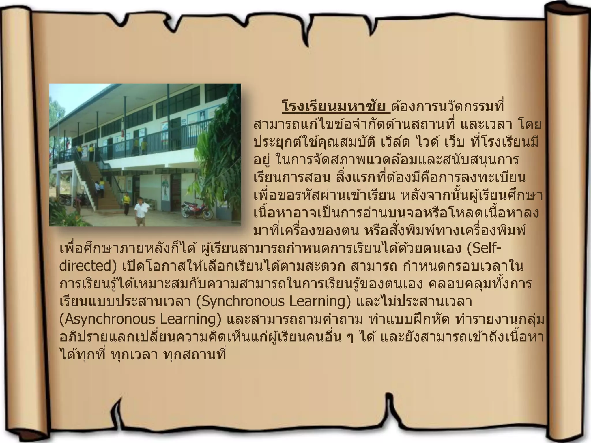 โรงเรียนมหาชัย ต ้องการนวัตกรรมที่
สามารถแก ้ไขข ้อจากัดด ้านสถานที่ และเวลา โดย
ประยุกต์ใช ้คุณสมบัติ เวิล์ด ไวด์ เว็บ ที่โรงเรียนมี
อยู่ ในการจัดสภาพแวดล ้อมและสนับสนุนการ
เรียนการสอน สิ่งแรกที่ต ้องมีคือการลงทะเบียน
เพื่อขอรหัสผ่านเข ้าเรียน หลังจากนั้นผู้เรียนศึกษา
เนื้อหาอาจเป็นการอ่านบนจอหรือโหลดเนื้อหาลง
มาที่เครื่องของตน หรือสั่งพิมพ์ทางเครื่องพิมพ์
เพื่อศึกษาภายหลังก็ได ้ผู้เรียนสามารถกาหนดการเรียนได ้ด ้วยตนเอง (Self-
directed) เปิดโอกาสให ้เลือกเรียนได ้ตามสะดวก สามารถ กาหนดกรอบเวลาใน
การเรียนรู้ได ้เหมาะสมกับความสามารถในการเรียนรู้ของตนเอง คลอบคลุมทั้งการ
เรียนแบบประสานเวลา (Synchronous Learning) และไม่ประสานเวลา
(Asynchronous Learning) และสามารถถามคาถาม ทาแบบฝึกหัด ทารายงานกลุ่ม
อภิปรายแลกเปลี่ยนความคิดเห็นแก่ผู้เรียนคนอื่น ๆ ได ้และยังสามารถเข ้าถึงเนื้อหา
ได ้ทุกที่ ทุกเวลา ทุกสถานที่
 