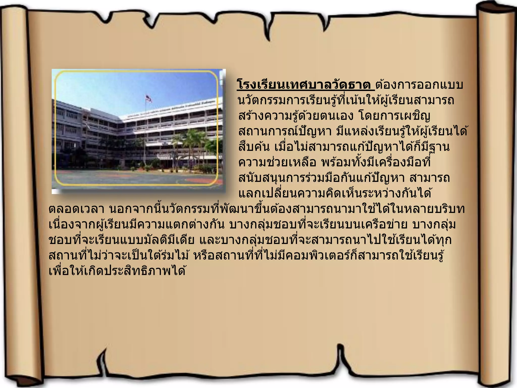 โรงเรียนเทศบาลวัดธาต ต ้องการออกแบบ
นวัตกรรมการเรียนรู้ที่เน้นให ้ผู้เรียนสามารถ
สร ้างความรู้ด ้วยตนเอง โดยการเผชิญ
สถานการณ์ปัญหา มีแหล่งเรียนรู้ให ้ผู้เรียนได ้
สืบค ้น เมื่อไม่สามารถแก ้ปัญหาได ้ก็มีฐาน
ความช่วยเหลือ พร ้อมทั้งมีเครื่องมือที่
สนับสนุนการร่วมมือกันแก ้ปัญหา สามารถ
แลกเปลี่ยนความคิดเห็นระหว่างกันได ้
ตลอดเวลา นอกจากนี้นวัตกรรมที่พัฒนาขึ้นต ้องสามารถนามาใช ้ได ้ในหลายบริบท
เนื่องจากผู้เรียนมีความแตกต่างกัน บางกลุ่มชอบที่จะเรียนบนเครือข่าย บางกลุ่ม
ชอบที่จะเรียนแบบมัลติมีเดีย และบางกลุ่มชอบที่จะสามารถนาไปใช ้เรียนได ้ทุก
สถานที่ไม่ว่าจะเป็นใต ้ร่มไม ้หรือสถานที่ที่ไม่มีคอมพิวเตอร์ก็สามารถใช ้เรียนรู้
เพื่อให ้เกิดประสิทธิภาพได ้
 
