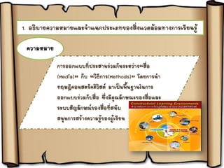 1. อธิบายความหมายและจาแนกประเภทของสิ่งแวดล้อมทางการเรียนรู้
ความหมาย
การออกแบบที่ประสานร่วมกันระหว่าง“สื่อ
(Media)” กับ “วิธีการ(Methods)” โดยการนา
ทฤษฎีคอนสตรัคติวิสต์ มาเป็นพื้นฐานในการ
ออกแบบร่วมกับสื่อ ซึ่งมีคุณลักษณะของสื่อและ
ระบบสัญลักษณ์ของสื่อที่สนับ
สนุนการสร้างความรู้ของผู้เรียน
 